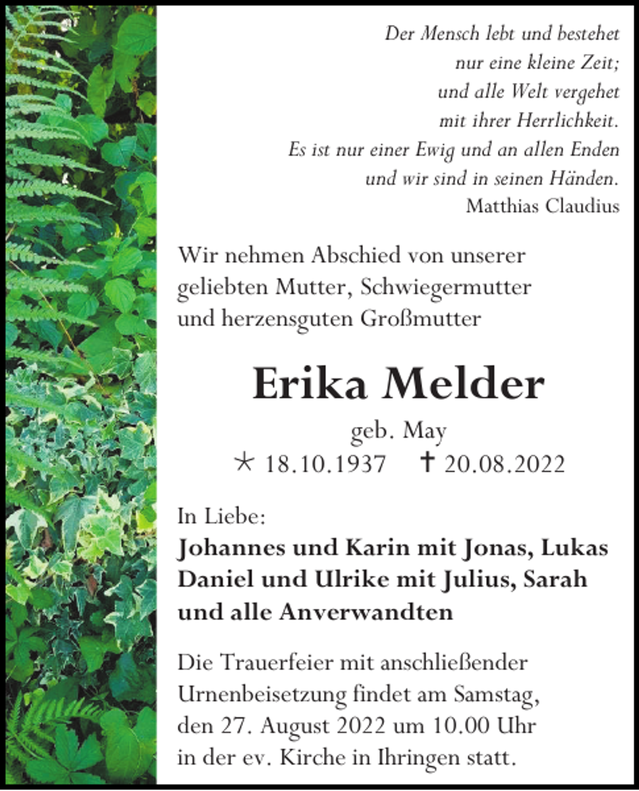 <p>Der Mensch lebt und bestehet<br />nur eine kleine Zeit;<br />und alle Welt vergehet<br />mit ihrer Herrlichkeit.<br />Es ist nur einer Ewig und an allen Enden<br />und wir sind in seinen Händen.<br />Matthias Claudius</p><p>Wir nehmen Abschied von unserer<br />geliebten Mutter, Schwiegermutter<br />und herzensguten Großmutter</p><p>Erika Melder<br />geb. May<br /> 18.10.1937  20.08.2022<br />In Liebe:<br />Johannes und Karin mit Jonas, Lukas<br />Daniel und Ulrike mit Julius, Sarah<br />und alle Anverwandten<br />Die Trauerfeier mit anschließender<br />Urnenbeisetzung findet am Samstag,<br />den 27. August 2022 um 10.00 Uhr<br />in der ev. Kirche in Ihringen statt.</p>