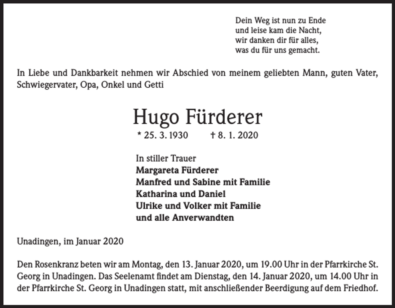 <p>Dein Weg ist nun zu Ende<br />und leise kam die Nacht,<br />wir danken dir für alles,<br />was du für uns gemacht.</p><p>In Liebe und Dankbarkeit nehmen wir Abschied von meinem geliebten Mann, guten Vater,<br />Schwiegervater, Opa, Onkel und Getti</p><p>Hugo Fürderer<br />* 25. 3. 1930</p><p>† 8. 1. 2020</p><p>In stiller Trauer<br />Margareta Fürderer<br />Manfred und Sabine mit Familie<br />Katharina und Daniel<br />Ulrike und Volker mit Familie<br />und alle Anverwandten<br />Unadingen, im Januar 2020<br />Den Rosenkranz beten wir am Montag, den 13. Januar 2020, um 19.00 Uhr in der Pfarrkirche St.<br />Georg in Unadingen. Das Seelenamt findet am Dienstag, den 14. Januar 2020, um 14.00 Uhr in<br />der Pfarrkirche St. Georg in Unadingen statt, mit anschließender Beerdigung auf dem Friedhof.</p>