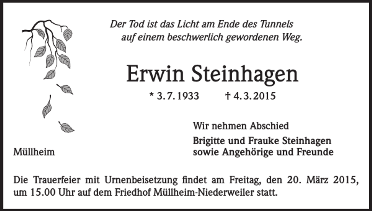 <p>Der Tod ist das Licht am Ende des Tunnels<br />auf einem beschwerlich gewordenen Weg.</p><p>Erwin Steinhagen<br />* 3. 7. 1933</p><p>Müllheim</p><p>† 4. 3. 2015</p><p>Wir nehmen Abschied<br />Brigitte und Frauke Steinhagen<br />sowie Angehörige und Freunde</p><p>Die Trauerfeier mit Urnenbeisetzung findet am Freitag, den 20. März 2015,<br />um 15.00 Uhr auf dem Friedhof Müllheim-Niederweiler statt.</p>