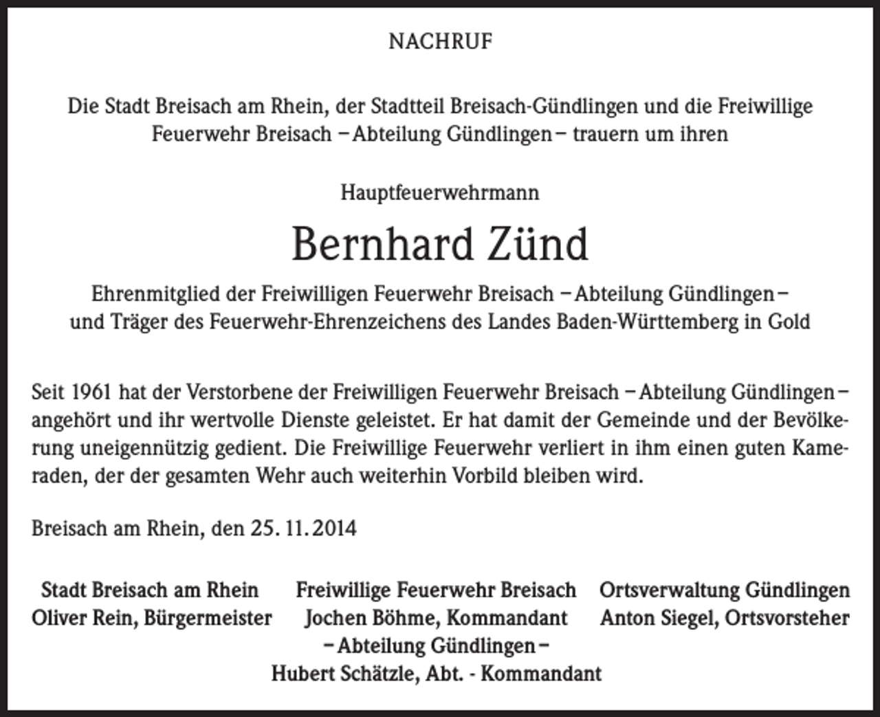 <p>NACHRUF<br />Die Stadt Breisach am Rhein, der Stadtteil Breisach-Gündlingen und die Freiwillige<br />Feuerwehr Breisach – Abteilung Gündlingen – trauern um ihren<br />Hauptfeuerwehrmann</p><p>Bernhard Zünd<br />Ehrenmitglied der Freiwilligen Feuerwehr Breisach – Abteilung Gündlingen –<br />und Träger des Feuerwehr-Ehrenzeichens des Landes Baden-Württemberg in Gold<br />Seit 1961 hat der Verstorbene der Freiwilligen Feuerwehr Breisach – Abteilung Gündlingen –<br />angehört und ihr wertvolle Dienste geleistet. Er hat damit der Gemeinde und der Bevölkerung uneigennützig gedient. Die Freiwillige Feuerwehr verliert in ihm einen guten Kameraden, der der gesamten Wehr auch weiterhin Vorbild bleiben wird.<br />Breisach am Rhein, den 25. 11. 2014<br />Stadt Breisach am Rhein Freiwillige Feuerwehr Breisach Ortsverwaltung Gündlingen<br />Oliver Rein, Bürgermeister Jochen Böhme, Kommandant Anton Siegel, Ortsvorsteher</p><p>– Abteilung Gündlingen –</p><p>Hubert Schätzle, Abt. - Kommandant</p>