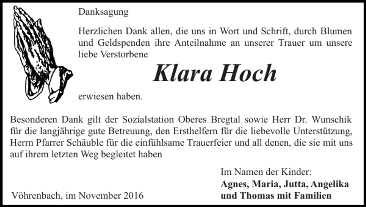 <p>Danksagung<br />Herzlichen Dank allen, die uns in Wort und Schrift, durch Blumen<br />und Geldspenden ihre Anteilnahme an unserer Trauer um unsere<br />liebe Verstorbene</p><p>Klara Hoch</p><p>erwiesen haben.<br />Besonderen Dank gilt der Sozialstation Oberes Bregtal sowie Herr Dr. Wunschik<br />für die langjährige gute Betreuung, den Ersthelfern für die liebevolle Unterstützung,<br />Herrn Pfarrer Schäuble für die einfühlsame Trauerfeier und all denen, die sie mit uns<br />auf ihrem letzten Weg begleitet haben</p><p>Vöhrenbach, im November 2016</p><p>Im Namen der Kinder:<br />Agnes, Maria, Jutta, Angelika<br />und Thomas mit Familien</p>