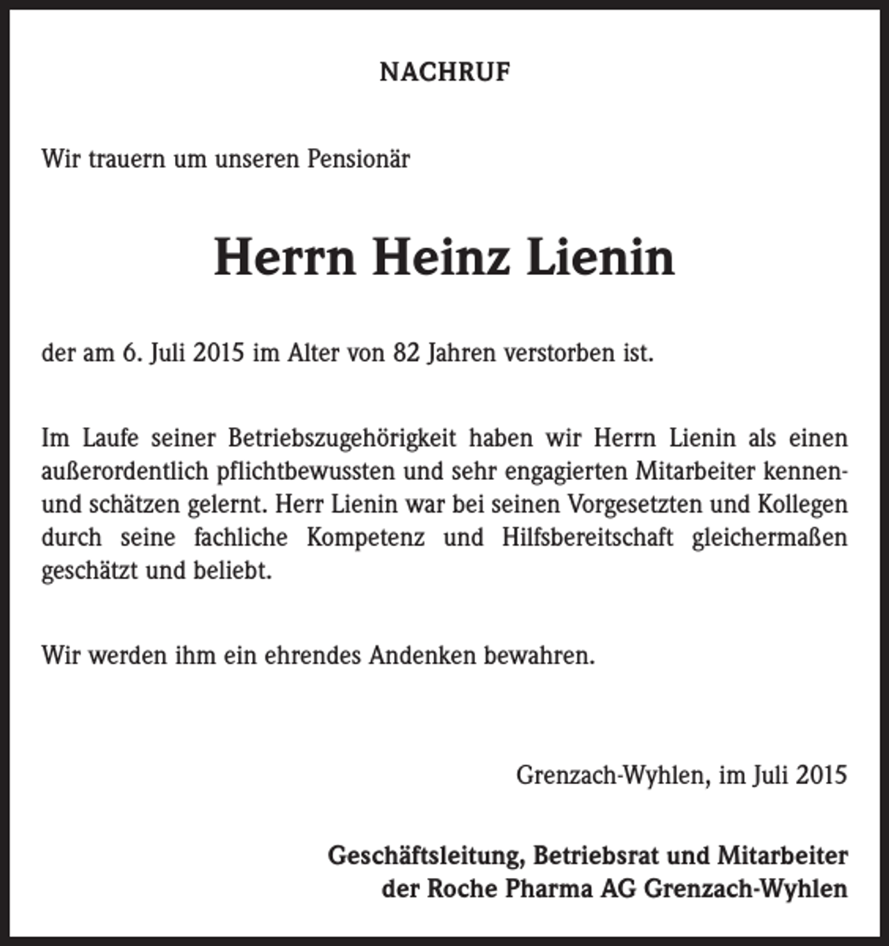 <p>NACHRUF<br />Wir trauern um unseren Pensionär</p><p>Herrn Heinz Lienin<br />der am 6. Juli 2015 im Alter von 82 Jahren verstorben ist.<br />Im Laufe seiner Betriebszugehörigkeit haben wir Herrn Lienin als einen<br />außerordentlich pflichtbewussten und sehr engagierten Mitarbeiter kennenund schätzen gelernt. Herr Lienin war bei seinen Vorgesetzten und Kollegen<br />durch seine fachliche Kompetenz und Hilfsbereitschaft gleichermaßen<br />geschätzt und beliebt.<br />Wir werden ihm ein ehrendes Andenken bewahren.</p><p>Grenzach-Wyhlen, im Juli 2015<br />Geschäftsleitung, Betriebsrat und Mitarbeiter<br />der Roche Pharma AG Grenzach-Wyhlen</p>