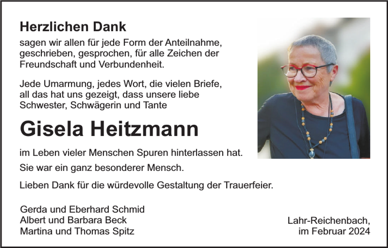 <p>Herzlichen Dank</p><p>sagen wir allen für jede Form der Anteilnahme,<br />geschrieben, gesprochen, für alle Zeichen der<br />Freundschaft und Verbundenheit.<br />Jede Umarmung, jedes Wort, die vielen Briefe,<br />all das hat uns gezeigt, dass unsere liebe<br />Schwester, Schwägerin und Tante</p><p>Gisela Heitzmann<br />im Leben vieler Menschen Spuren hinterlassen hat.<br />Sie war ein ganz besonderer Mensch.<br />Lieben Dank für die würdevolle Gestaltung der Trauerfeier.<br />Gerda und Eberhard Schmid<br />Albert und Barbara Beck<br />Martina und Thomas Spitz</p><p>Lahr-Reichenbach,<br />im Februar 2024</p>