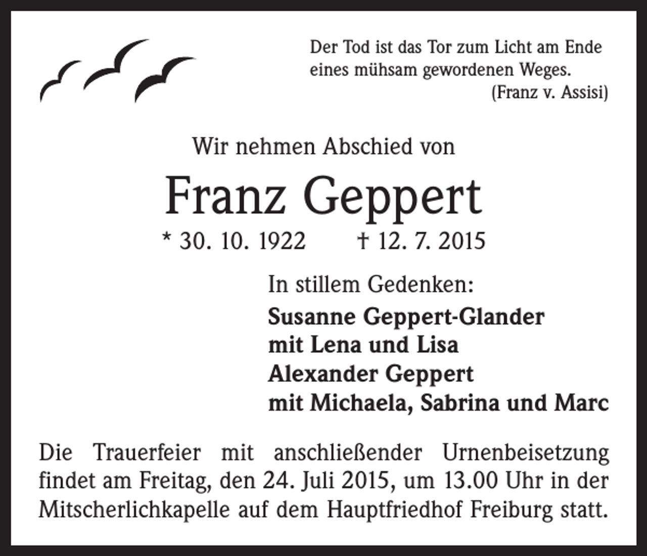 <p>Der Tod ist das Tor zum Licht am Ende<br />eines mühsam gewordenen Weges.</p><p>(Franz v. Assisi)</p><p>Wir nehmen Abschied von</p><p>Franz Geppert</p><p>* 30. 10. 1922 † 12. 7. 2015<br />In stillem Gedenken:<br />Susanne Geppert-Glander<br />mit Lena und Lisa<br />Alexander Geppert<br />mit Michaela, Sabrina und Marc<br />Die Trauerfeier mit anschließender Urnenbeisetzung<br />­findet am Freitag, den 24. Juli 2015, um 13.00 Uhr in der<br />Mitscherlichkapelle auf dem Hauptfriedhof Freiburg statt.</p>