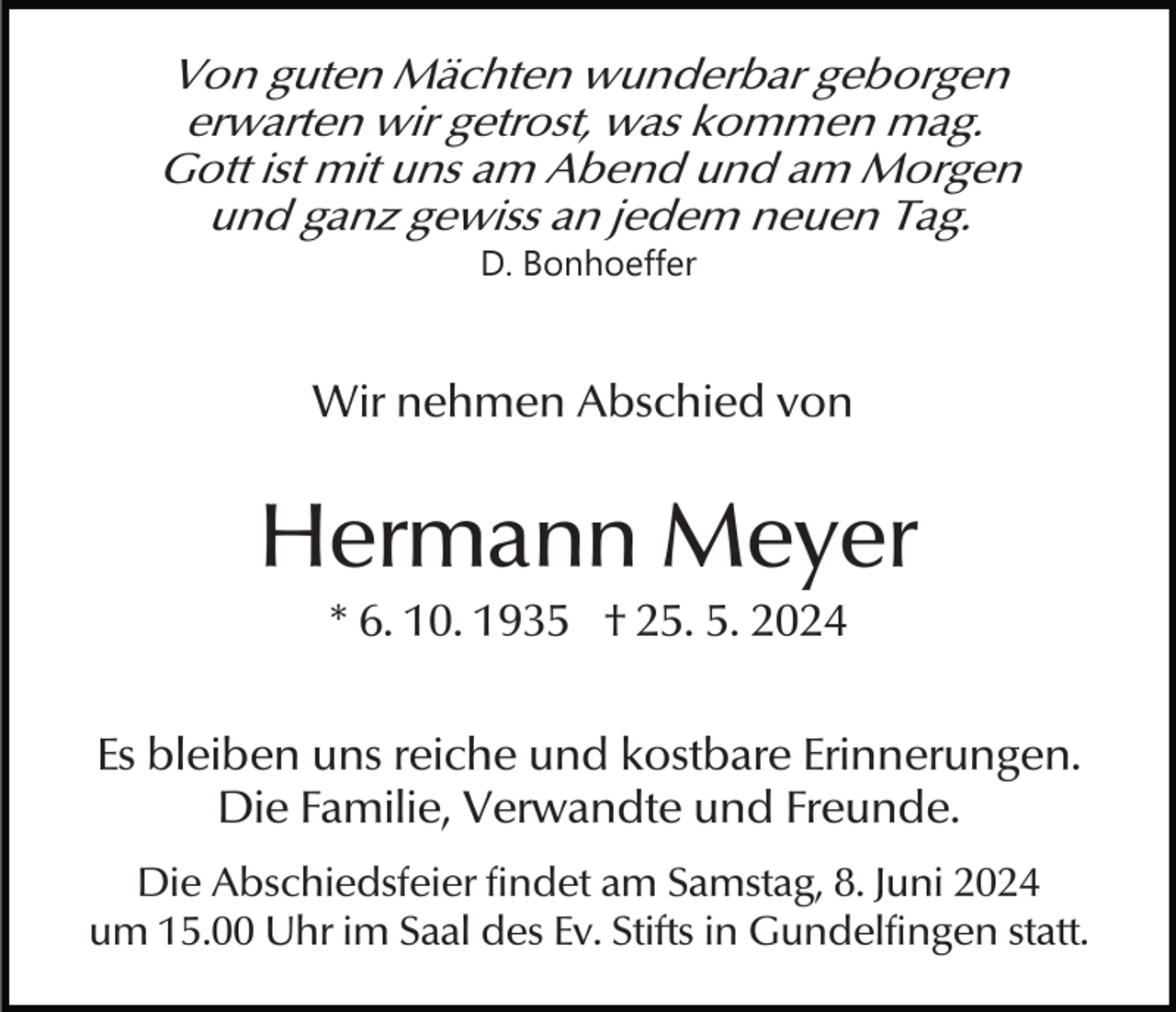 <p>Von guten Mächten wunderbar geborgen<br />erwarten wir getrost, was kommen mag.<br />Gott ist mit uns am Abend und am Morgen<br />und ganz gewiss an jedem neuen Tag.<br />D. Bonhoeffer</p><p>Wir nehmen Abschied von</p><p>Hermann Meyer<br />* 6. 10. 1935 † 25. 5. 2024<br />Es bleiben uns reiche und kostbare Erinnerungen.<br />Die Familie, Verwandte und Freunde.<br />Die Abschiedsfeier findet am Samstag, 8. Juni 2024<br />um 15.00 Uhr im Saal des Ev. Stifts in Gundelfingen statt.</p>