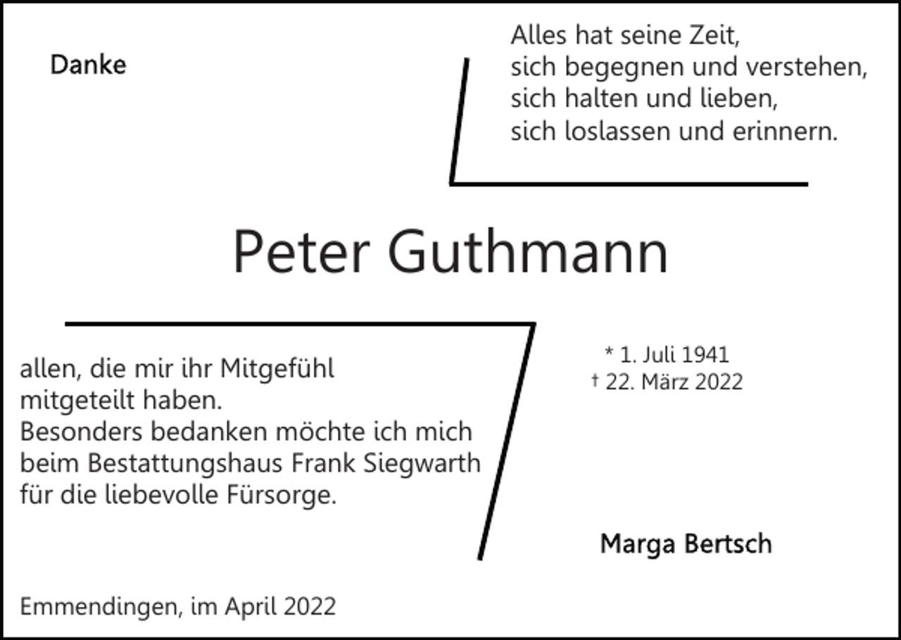 <p>Alles hat seine Zeit,<br />sich begegnen und verstehen,<br />sich halten und lieben,<br />sich loslassen und erinnern.</p><p>Peter Guthmann<br />allen, die mir ihr Mitgefühl<br />mitgeteilt haben.<br />Besonders bedanken möchte ich mich<br />beim Bestattungshaus Frank Siegwarth<br />für die liebevolle Fürsorge.</p><p>Emmendingen, im April 2022</p><p>* 1. Juli 1941<br />† 22. März 2022</p>