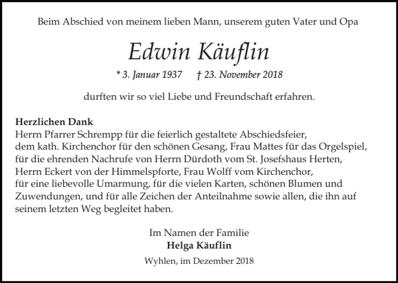 <p>Beim Abschied von meinem lieben Mann, unserem guten Vater und Opa</p><p>Edwin Käuflin<br />* 3. Januar 1937</p><p>† 23. November 2018</p><p>durften wir so viel Liebe und Freundschaft erfahren.<br />Herzlichen Dank<br />Herrn Pfarrer Schrempp für die feierlich gestaltete Abschiedsfeier,<br />dem kath. Kirchenchor für den schönen Gesang, Frau Mattes für das Orgelspiel,<br />für die ehrenden Nachrufe von Herrn Dürdoth vom St. Josefshaus Herten,<br />Herrn Eckert von der Himmelspforte, Frau Wolff vom Kirchenchor,<br />für eine liebevolle Umarmung, für die vielen Karten, schönen Blumen und<br />Zuwendungen, und für alle Zeichen der Anteilnahme sowie allen, die ihn auf<br />seinem letzten Weg begleitet haben.<br />Im Namen der Familie<br />Helga Käuflin<br />Wyhlen, im Dezember 2018</p>