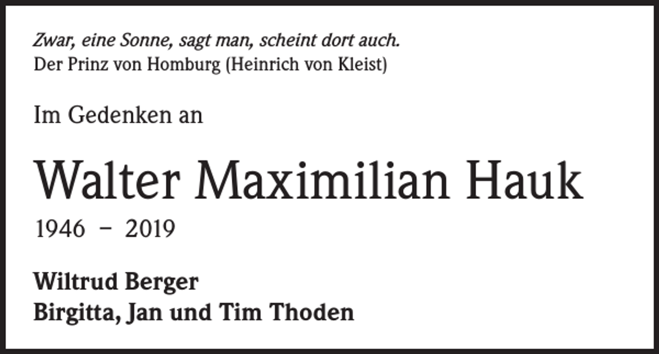 <p>Zwar, eine Sonne, sagt man, scheint dort auch.<br />Der Prinz von Homburg (Heinrich von Kleist)</p><p>Im Gedenken an</p><p>Walter Maximilian Hauk<br />1946 – 2019<br />Wiltrud Berger<br />Birgitta, Jan und Tim Thoden</p>