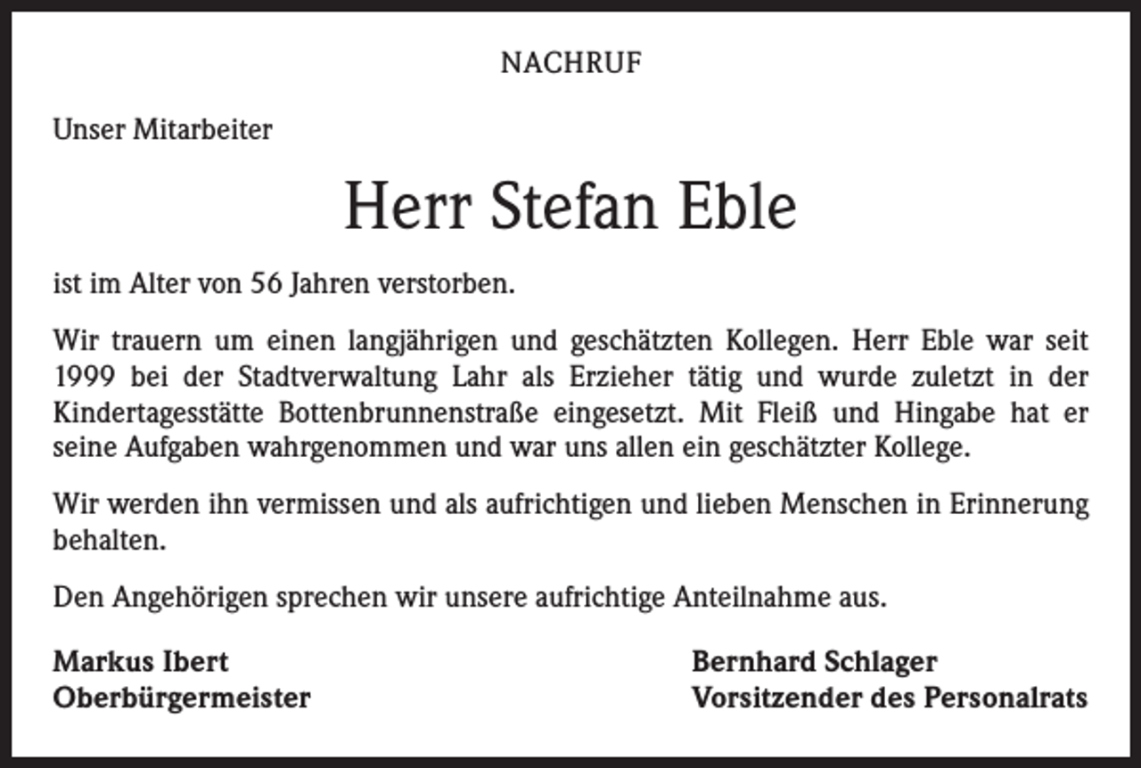 <p>NACHRUF<br />Unser Mitarbeiter</p><p>Herr Stefan Eble<br />ist im Alter von 56 Jahren verstorben.<br />Wir trauern um einen langjährigen und geschätzten Kollegen. Herr Eble war seit<br />1999 bei der Stadtverwaltung Lahr als Erzieher tätig und wurde zuletzt in der<br />­Kindertagesstätte Bottenbrunnenstraße eingesetzt. Mit Fleiß und Hingabe hat er<br />­seine Aufgaben wahrgenommen und war uns allen ein geschätzter Kollege.<br />Wir werden ihn vermissen und als aufrichtigen und lieben Menschen in Erinnerung<br />behalten.<br />Den Angehörigen sprechen wir unsere aufrichtige Anteilnahme aus.<br />Markus Ibert<br />Oberbürgermeister</p><p>Bernhard Schlager<br />Vorsitzender des Personalrats</p>