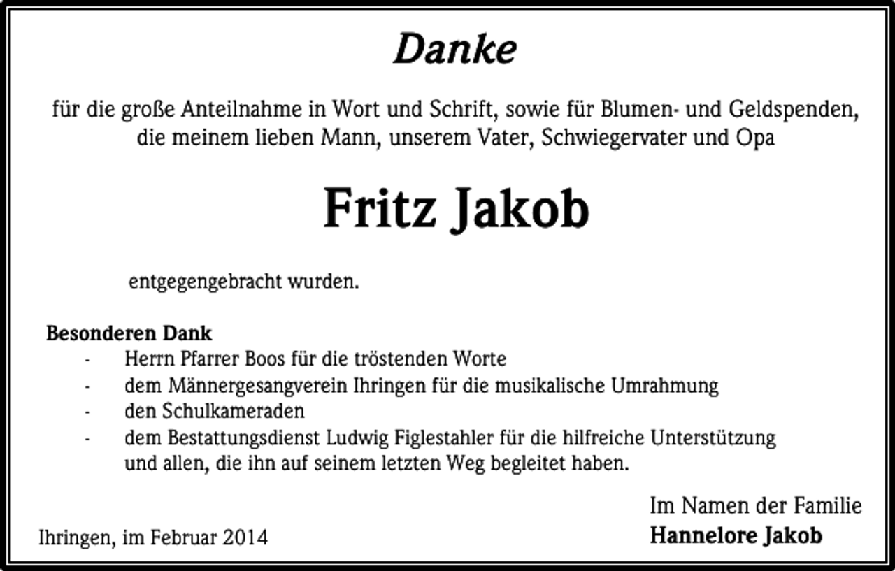 <p>Danke<br />für die große Anteilnahme in Wort und Schrift, sowie für Blumen- und Geldspenden,<br />die meinem lieben Mann, unserem Vater, Schwiegervater und Opa</p><p>Fritz Jakob<br />entgegengebracht wurden.<br />Besonderen Dank<br />Herrn Pfarrer Boos für die tröstenden Worte<br />dem Männergesangverein Ihringen für die musikalische Umrahmung<br />den Schulkameraden<br />dem Bestattungsdienst Ludwig Figlestahler für die hilfreiche Unterstützung<br />und allen, die ihn auf seinem letzten Weg begleitet haben.<br />Ihringen, im Februar 2014</p><p>Im Namen der Familie<br />Hannelore Jakob</p>