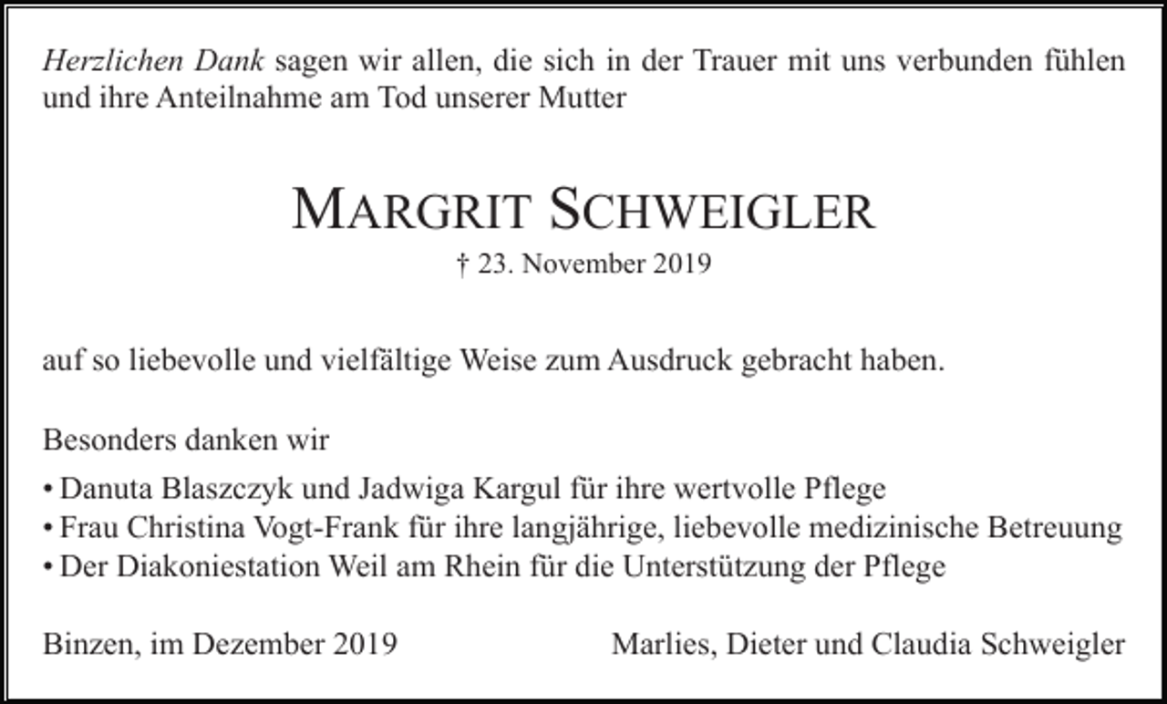 <p>Herzlichen Dank sagen wir allen, die sich in der Trauer mit uns verbunden fühlen<br />und ihre Anteilnahme am Tod unserer Mutter</p><p>MARGRIT SCHWEIGLER<br />† 23. November 2019</p><p>auf so liebevolle und vielfältige Weise zum Ausdruck gebracht haben.<br />Besonders danken wir<br />• Danuta Blaszczyk und Jadwiga Kargul für ihre wertvolle Pflege<br />• Frau Christina Vogt-Frank für ihre langjährige, liebevolle medizinische Betreuung<br />• Der Diakoniestation Weil am Rhein für die Unterstützung der Pflege<br />Binzen, im Dezember 2019</p><p>Marlies, Dieter und Claudia Schweigler</p>