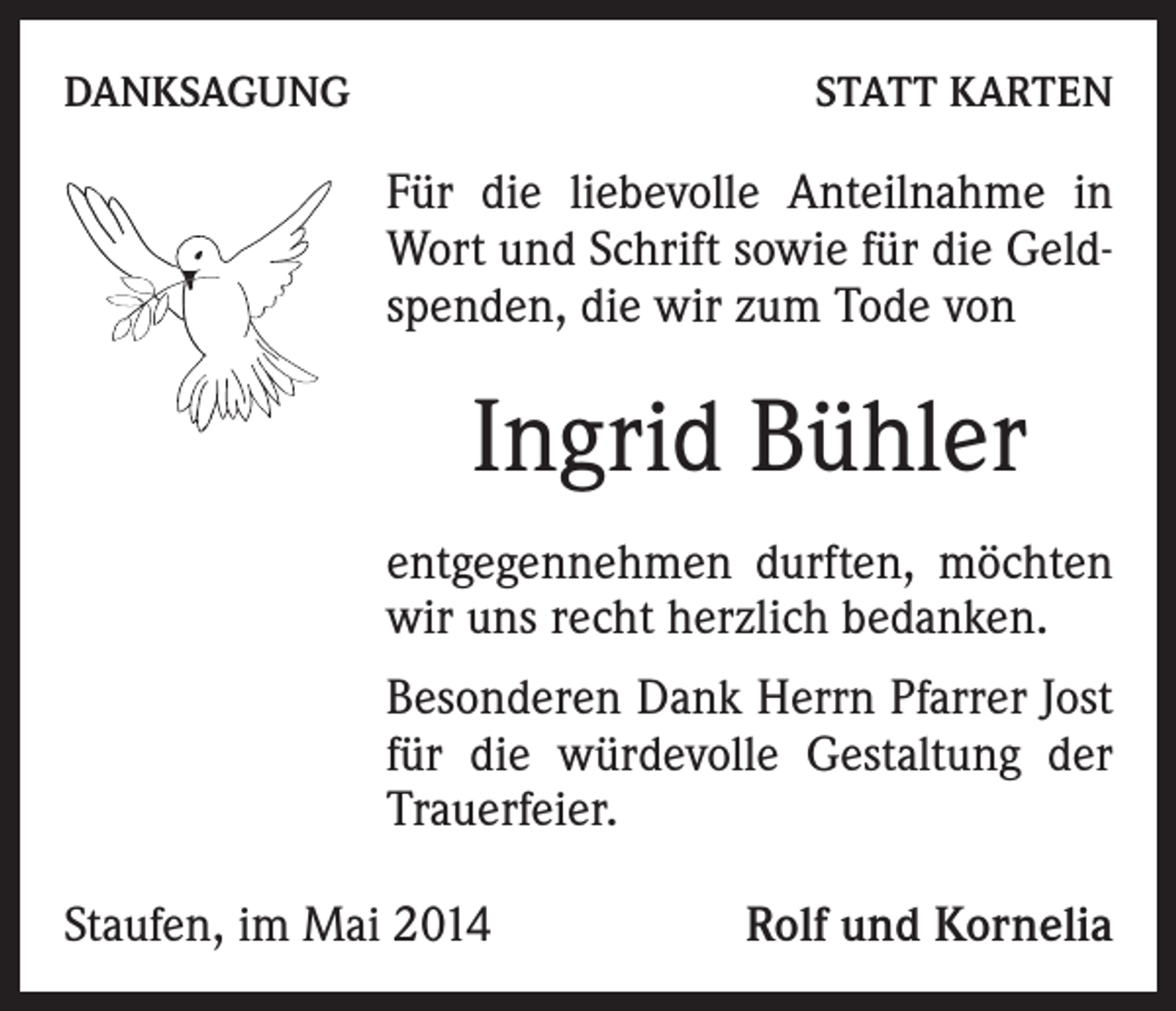 <p>DANKSAGUNG</p><p>STATT KARTEN</p><p>Für die liebevolle Anteilnahme in<br />Wort und Schrift sowie für die Geldspenden, die wir zum Tode von</p><p>Ingrid Bühler<br />entgegennehmen durften, möchten<br />wir uns recht herzlich bedanken.<br />Besonderen Dank Herrn Pfarrer Jost<br />für die würdevolle Gestaltung der<br />Trauerfeier.<br />Staufen, im Mai 2014</p><p>Rolf und Kornelia</p>