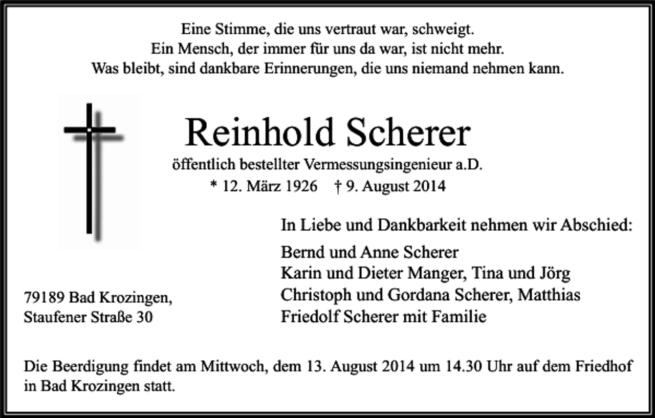 <p>Eine Stimme, die uns vertraut war, schweigt.<br />Ein Mensch, der immer für uns da war, ist nicht mehr.<br />Was bleibt, sind dankbare Erinnerungen, die uns niemand nehmen kann.</p><p>Reinhold Scherer</p><p>öffentlich bestellter Vermessungsingenieur a.D.<br />* 12. März 1926 † 9. August 2014</p><p>79189 Bad Krozingen,<br />Staufener Straße 30</p><p>In Liebe und Dankbarkeit nehmen wir Abschied:<br />Bernd und Anne Scherer<br />Karin und Dieter Manger, Tina und Jörg<br />Christoph und Gordana Scherer, Matthias<br />Friedolf Scherer mit Familie</p><p>Die Beerdigung findet am Mittwoch, dem 13. August 2014 um 14.30 Uhr auf dem Friedhof<br />in Bad Krozingen statt.</p>