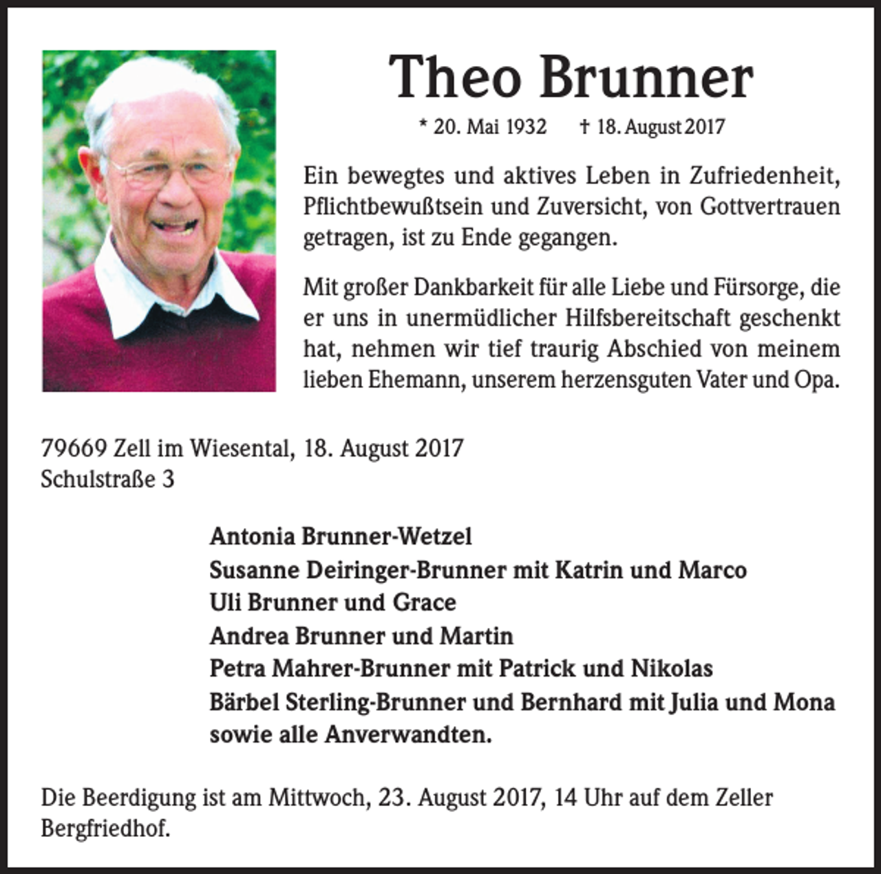 <p>Theo Brunner<br />* 20. Mai 1932</p><p>† 18. August 2017</p><p>Ein bewegtes und aktives Leben in Zufriedenheit,<br />Pflichtbewußtsein und Zuversicht, von Gottvertrauen<br />getragen, ist zu Ende gegangen.<br />Mit großer Dankbarkeit für alle Liebe und Fürsorge, die<br />er uns in unermüdlicher Hilfsbereitschaft geschenkt<br />hat, nehmen wir tief traurig Abschied von meinem<br />lieben Ehemann, unserem herzensguten Vater und Opa.<br />79669 Zell im Wiesental, 18. August 2017<br />Schulstraße 3<br />Antonia Brunner-Wetzel<br />Susanne Deiringer-Brunner mit Katrin und Marco<br />Uli Brunner und Grace<br />Andrea Brunner und Martin<br />Petra Mahrer-Brunner mit Patrick und Nikolas<br />Bärbel Sterling-Brunner und Bernhard mit Julia und Mona<br />sowie alle Anverwandten.<br />Die Beerdigung ist am Mittwoch, 23. August 2017, 14 Uhr auf dem Zeller<br />Bergfriedhof.</p>