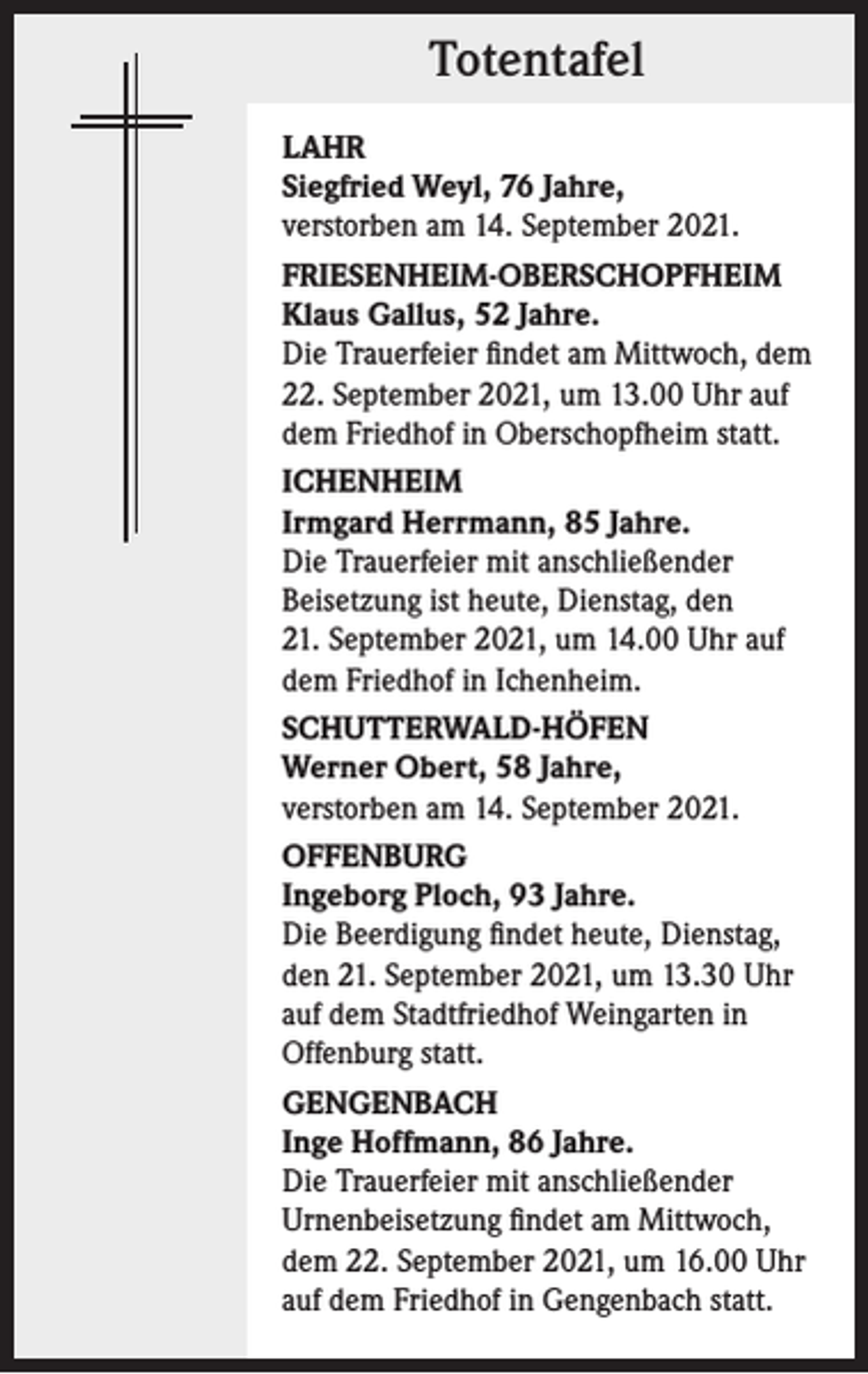 <p>Totentafel<br />LAHR<br />Siegfried Weyl, 76 Jahre,<br />verstorben am 14. September 2021.<br />FRIESENHEIM-OBERSCHOPFHEIM<br />Klaus Gallus, 52 Jahre.<br />Die Trauerfeier findet am Mittwoch, dem<br />22. September 2021, um 13.00 Uhr auf<br />dem Friedhof in Oberschopfheim statt.<br />ICHENHEIM<br />Irmgard Herrmann, 85 Jahre.<br />Die Trauerfeier mit anschließender<br />­Beisetzung ist heute, Dienstag, den<br />21. September 2021, um 14.00 Uhr auf<br />dem Friedhof in Ichenheim.<br />SCHUTTERWALD-HÖFEN<br />Werner Obert, 58 Jahre,<br />verstorben am 14. September 2021.<br />OFFENBURG<br />Ingeborg Ploch, 93 Jahre.<br />Die Beerdigung findet heute, Dienstag,<br />den 21. September 2021, um 13.30 Uhr<br />auf dem Stadtfriedhof Weingarten in<br />Offenburg statt.<br />GENGENBACH<br />Inge Hoffmann, 86 Jahre.<br />Die Trauerfeier mit anschließender<br />Urnenbeisetzung findet am Mittwoch,<br />dem 22. September 2021, um 16.00 Uhr<br />auf dem Friedhof in Gengenbach statt.</p>