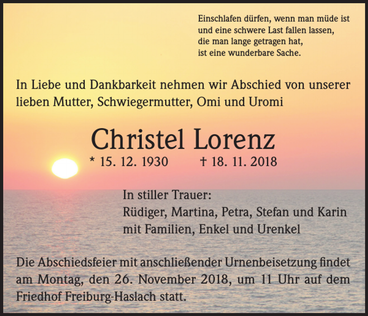 <p>Einschlafen dürfen, wenn man müde ist<br />und eine schwere Last fallen lassen,<br />die man lange getragen hat,<br />ist eine wunderbare Sache.</p><p>In Liebe und Dankbarkeit nehmen wir Abschied von unserer<br />lieben Mutter, Schwiegermutter, Omi und Uromi</p><p>Christel Lorenz</p><p>* 15. 12. 1930</p><p>† 18. 11. 2018</p><p>In stiller Trauer:<br />Rüdiger, Martina, Petra, Stefan und Karin<br />mit Familien, Enkel und Urenkel<br />Die Abschiedsfeier mit anschließender Urnenbeisetzung findet<br />am Montag, den 26. November 2018, um 11 Uhr auf dem<br />Friedhof Freiburg-Haslach statt.</p>