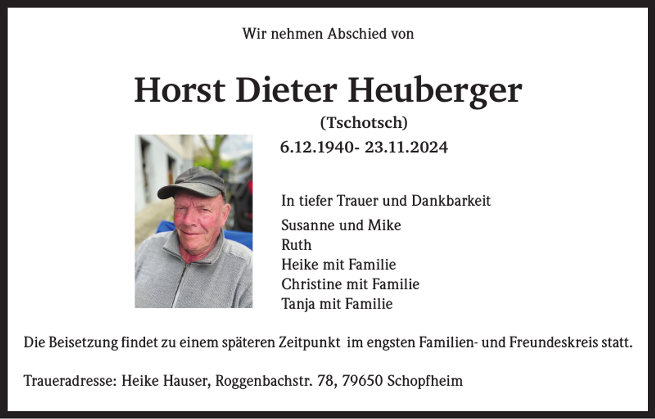 <p>Wir nehmen Abschied von</p><p>Horst Dieter Heuberger<br />(Tschotsch)<br />6.12.1940- 23.11.2024<br />In tiefer Trauer und Dankbarkeit<br />Susanne und Mike<br />Ruth<br />Heike mit Familie<br />Christine mit Familie<br />Tanja mit Familie<br />Die Beisetzung findet zu einem späteren Zeitpunkt im engsten Familien- und Freundeskreis statt.<br />Traueradresse: Heike Hauser, Roggenbachstr. 78, 79650 Schopfheim</p>
