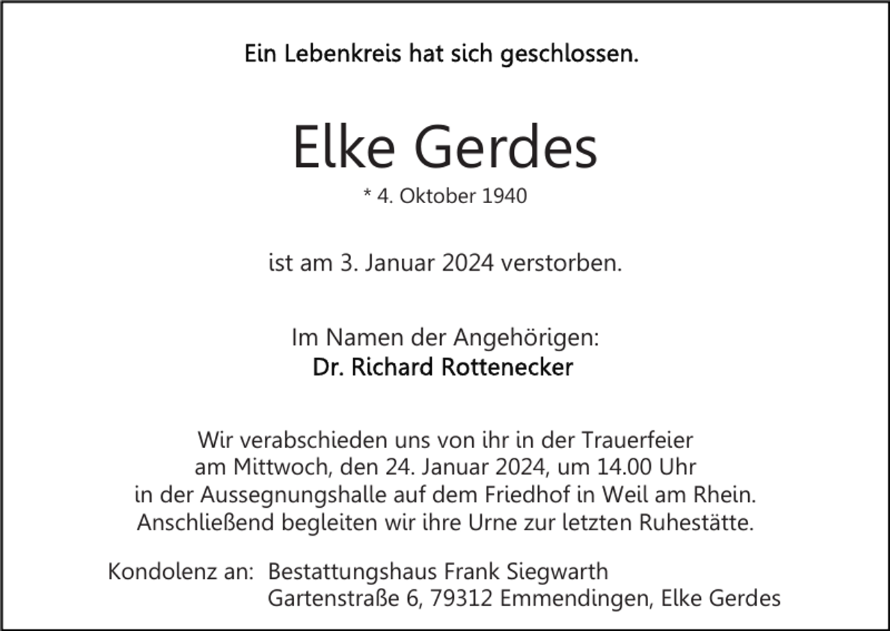 <p>Elke Gerdes<br />* 4. Oktober 1940</p><p>ist am 3. Januar 2024 verstorben.<br />Im Namen der Angehörigen:</p><p>Wir verabschieden uns von ihr in der Trauerfeier<br />am Mittwoch, den 24. Januar 2024, um 14.00 Uhr<br />in der Aussegnungshalle auf dem Friedhof in Weil am Rhein.<br />Anschließend begleiten wir ihre Urne zur letzten Ruhestätte.<br />Kondolenz an: Bestattungshaus Frank Siegwarth<br />Gartenstraße 6, 79312 Emmendingen, Elke Gerdes</p>