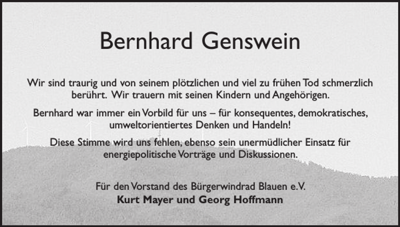 <p>Bernhard Genswein<br />Wir sind traurig und von seinem plötzlichen und viel zu frühen Tod schmerzlich<br />berührt. Wir trauern mit seinen Kindern und Angehörigen.<br />Bernhard war immer ein Vorbild für uns – für konsequentes, demokratisches,<br />umweltorientiertes Denken und Handeln!<br />Diese Stimme wird uns fehlen, ebenso sein unermüdlicher Einsatz für<br />­energie­politische Vorträge und Diskussionen.<br />Für den Vorstand des Bürgerwindrad Blauen e.V.<br />Kurt Mayer und Georg Hoffmann</p>