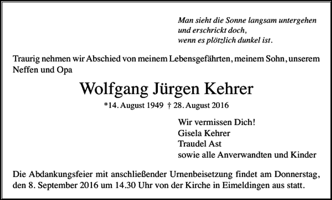 <p>Man sieht die Sonne langsam untergehen<br />und erschrickt doch,<br />wenn es plötzlich dunkel ist.</p><p>Traurig nehmen wir Abschied von meinem Lebensgefährten, meinem Sohn, unserem<br />Neffen und Opa</p><p>Wolfgang Jürgen Kehrer<br />*14. August 1949 † 28. August 2016</p><p>Wir vermissen Dich!<br />Gisela Kehrer<br />Traudel Ast<br />sowie alle Anverwandten und Kinder<br />Die Abdankungsfeier mit anschließender Urnenbeisetzung findet am Donnerstag,<br />den 8. September 2016 um 14.30 Uhr von der Kirche in Eimeldingen aus statt.</p>