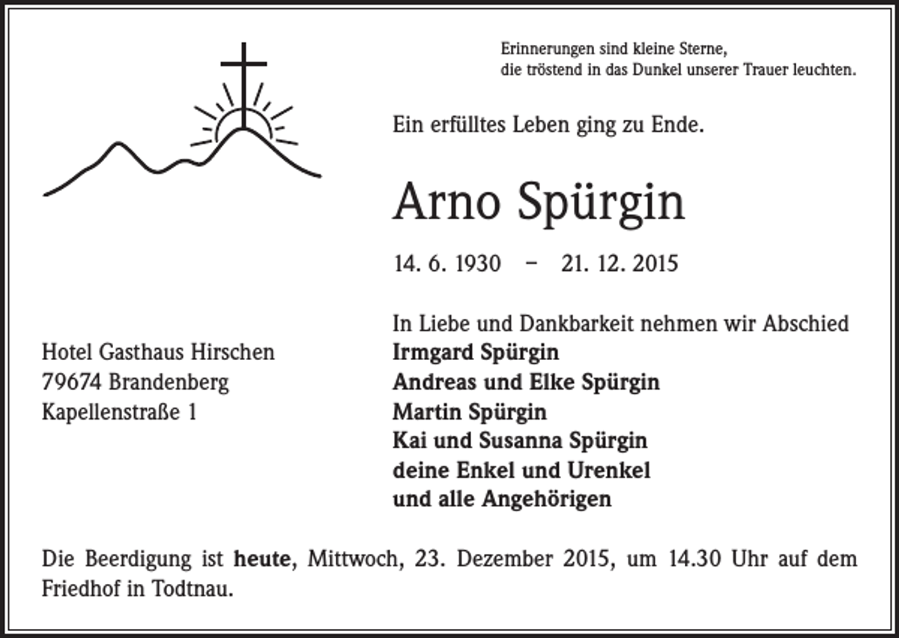 <p>Erinnerungen sind kleine Sterne,<br />die tröstend in das Dunkel unserer Trauer leuchten.</p><p>Ein erfülltes Leben ging zu Ende.</p><p>Arno Spürgin<br />14. 6. 1930 – 21. 12. 2015</p><p>Hotel Gasthaus Hirschen<br />79674 Brandenberg<br />Kapellenstraße 1</p><p>In Liebe und Dankbarkeit nehmen wir Abschied<br />Irmgard Spürgin<br />Andreas und Elke Spürgin<br />Martin Spürgin<br />Kai und Susanna Spürgin<br />deine Enkel und Urenkel<br />und alle Angehörigen</p><p>Die Beerdigung ist heute, Mittwoch, 23. Dezember 2015, um 14.30 Uhr auf dem<br />­Friedhof in Todtnau.</p>