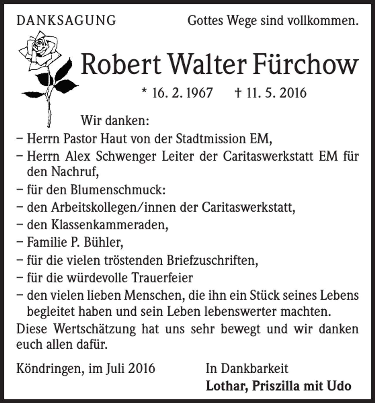 <p>Danksagung</p><p>Gottes Wege sind vollkommen.</p><p>Robert Walter Fürchow<br />* 16. 2. 1967 † 11. 5. 2016<br />Wir danken:<br />– Herrn Pastor Haut von der Stadtmission EM,<br />– Herrn Alex Schwenger Leiter der Caritaswerkstatt EM für<br />den Nachruf,<br />– für den Blumenschmuck:<br />– den Arbeitskollegen/innen der Caritaswerkstatt,<br />– den Klassenkammeraden,<br />– Familie P. Bühler,<br />– für die vielen tröstenden Briefzuschriften,<br />– für die würdevolle Trauerfeier<br />– den vielen lieben Menschen, die ihn ein Stück seines Lebens<br />begleitet haben und sein Leben lebenswerter machten.<br />Diese Wertschätzung hat uns sehr bewegt und wir danken<br />euch allen dafür.<br />Köndringen, im Juli 2016</p><p>In Dankbarkeit<br />Lothar, Priszilla mit Udo</p>