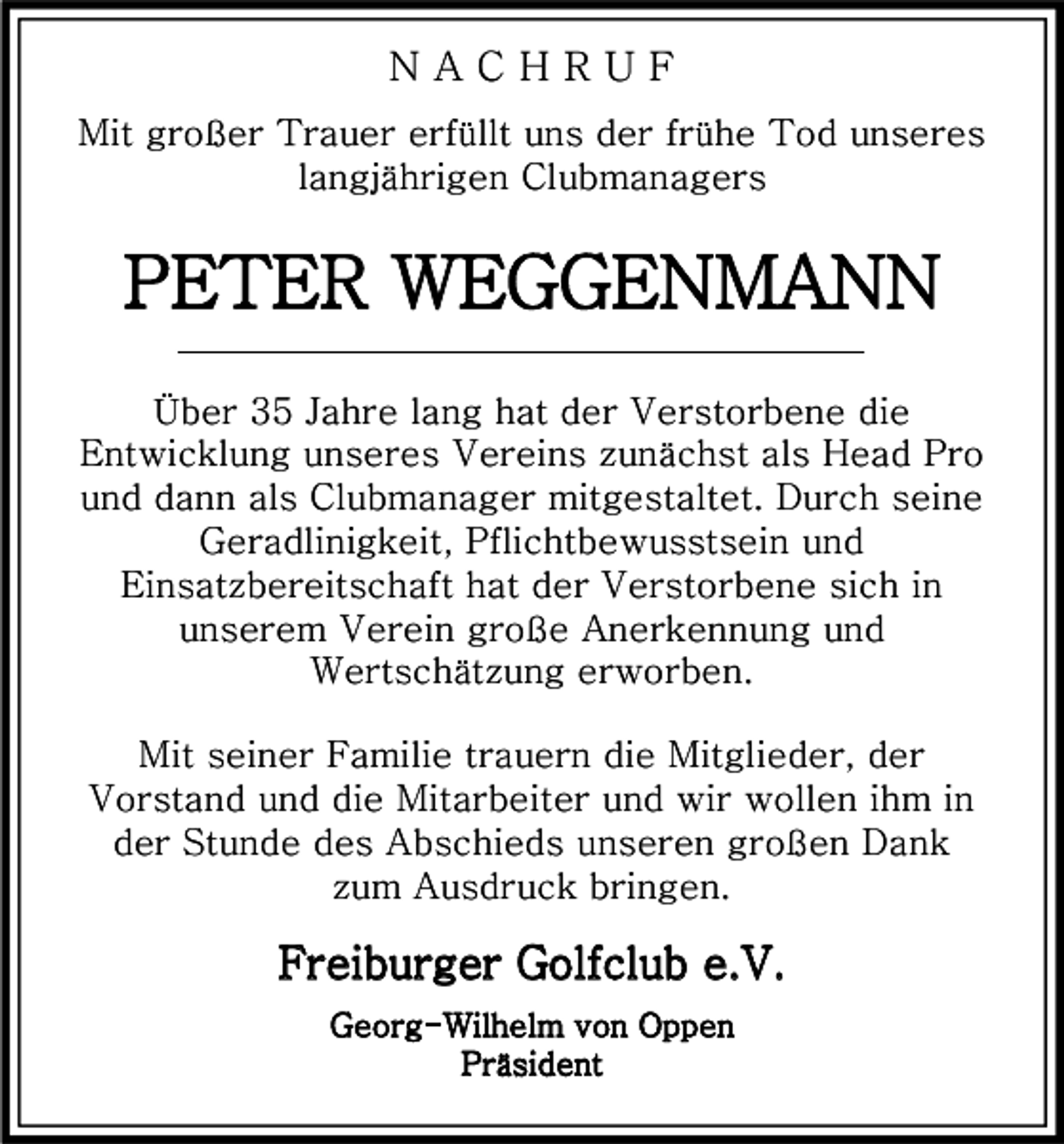 <p>NACHRUF<br />Mit großer Trauer erfüllt uns der frühe Tod unseres<br />langjährigen Clubmanagers</p><p>PETER WEGGENMANN<br />Über 35 Jahre lang hat der Verstorbene die<br />Entwicklung unseres Vereins zunächst als Head Pro<br />und dann als Clubmanager mitgestaltet. Durch seine<br />Geradlinigkeit, Pflichtbewusstsein und<br />Einsatzbereitschaft hat der Verstorbene sich in<br />unserem Verein große Anerkennung und<br />Wertschätzung erworben.<br />Mit seiner Familie trauern die Mitglieder, der<br />Vorstand und die Mitarbeiter und wir wollen ihm in<br />der Stunde des Abschieds unseren großen Dank<br />zum Ausdruck bringen.</p><p>Freiburger Golfclub e.V.<br />Georg-Wilhelm von Oppen<br />Präsident</p>