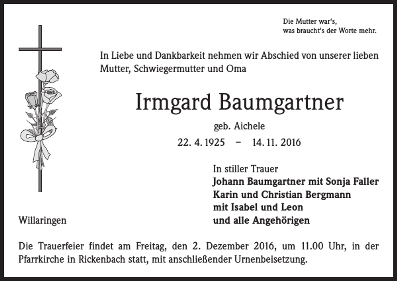 <p>Die Mutter war‘s,<br />was braucht‘s der Worte mehr.</p><p>In Liebe und Dankbarkeit nehmen wir Abschied von unserer lieben<br />Mutter, Schwiegermutter und Oma</p><p>Irmgard Baumgartner<br />geb. Aichele<br />22. 4. 1925 – 14. 11. 2016</p><p>Willaringen</p><p>In stiller Trauer<br />Johann Baumgartner mit Sonja Faller<br />Karin und Christian Bergmann<br />mit Isabel und Leon<br />und alle Angehörigen</p><p>Die Trauerfeier findet am Freitag, den 2. Dezember 2016, um 11.00 Uhr, in der<br />­Pfarr­kirche in Rickenbach statt, mit anschließender Urnenbeisetzung.</p>