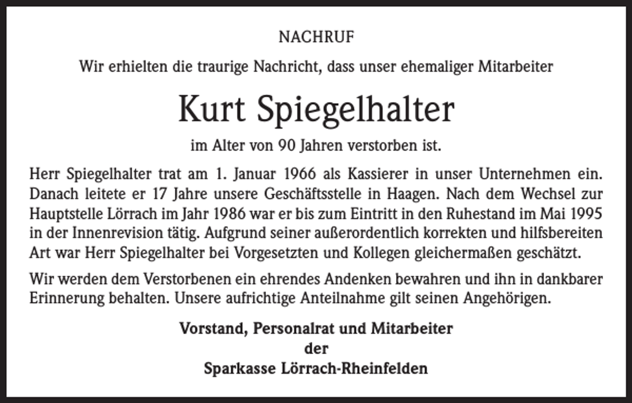 <p>NACHRUF<br />Wir erhielten die traurige Nachricht, dass unser ehemaliger Mitarbeiter</p><p>Kurt Spiegelhalter<br />im Alter von 90 Jahren verstorben ist.<br />Herr Spiegelhalter trat am 1. Januar 1966 als Kassierer in unser Unternehmen ein.<br />Danach leitete er 17 Jahre unsere Geschäftsstelle in Haagen. Nach dem Wechsel zur<br />Hauptstelle Lörrach im Jahr 1986 war er bis zum Eintritt in den Ruhestand im Mai 1995<br />in der Innen­revision tätig. Aufgrund seiner außerordentlich korrekten und hilfsbereiten<br />Art war Herr Spiegelhalter bei Vorgesetzten und Kollegen gleichermaßen geschätzt.<br />Wir werden dem Verstorbenen ein ehrendes Andenken bewahren und ihn in dankbarer<br />Erinnerung behalten. Unsere aufrichtige Anteilnahme gilt seinen Angehörigen.<br />Vorstand, Personalrat und Mitarbeiter<br />der<br />Sparkasse Lörrach-Rheinfelden</p>