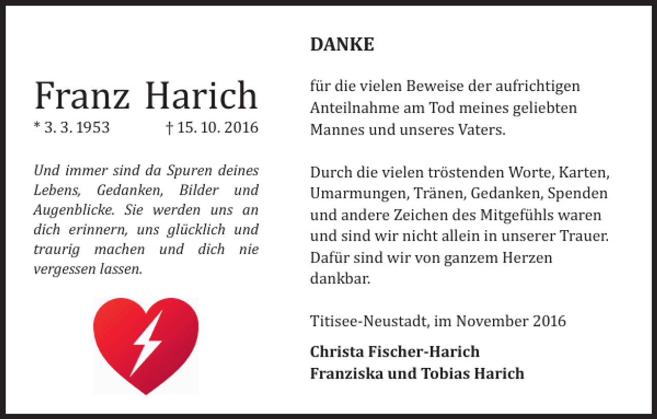 <p>DANKE</p><p>Franz Harich<br />* 3. 3. 1953</p><p>† 15. 10. 2016</p><p>Und immer sind da Spuren deines<br />Lebens, Gedanken, Bilder und<br />Augenblicke. Sie werden uns an<br />dich erinnern, uns glücklich und<br />traurig machen und dich nie<br />vergessen lassen.</p><p>für die vielen Beweise der aufrichtigen<br />Anteilnahme am Tod meines geliebten<br />Mannes und unseres Vaters.</p><p>Durch die vielen tröstenden Worte, Karten,<br />Umarmungen, Tränen, Gedanken, Spenden<br />und andere Zeichen des Mitgefühls waren<br />und sind wir nicht allein in unserer Trauer.<br />Dafür sind wir von ganzem Herzen<br />dankbar.<br />Titisee-Neustadt, im November 2016<br />Christa Fischer-Harich<br />Franziska und Tobias Harich</p>