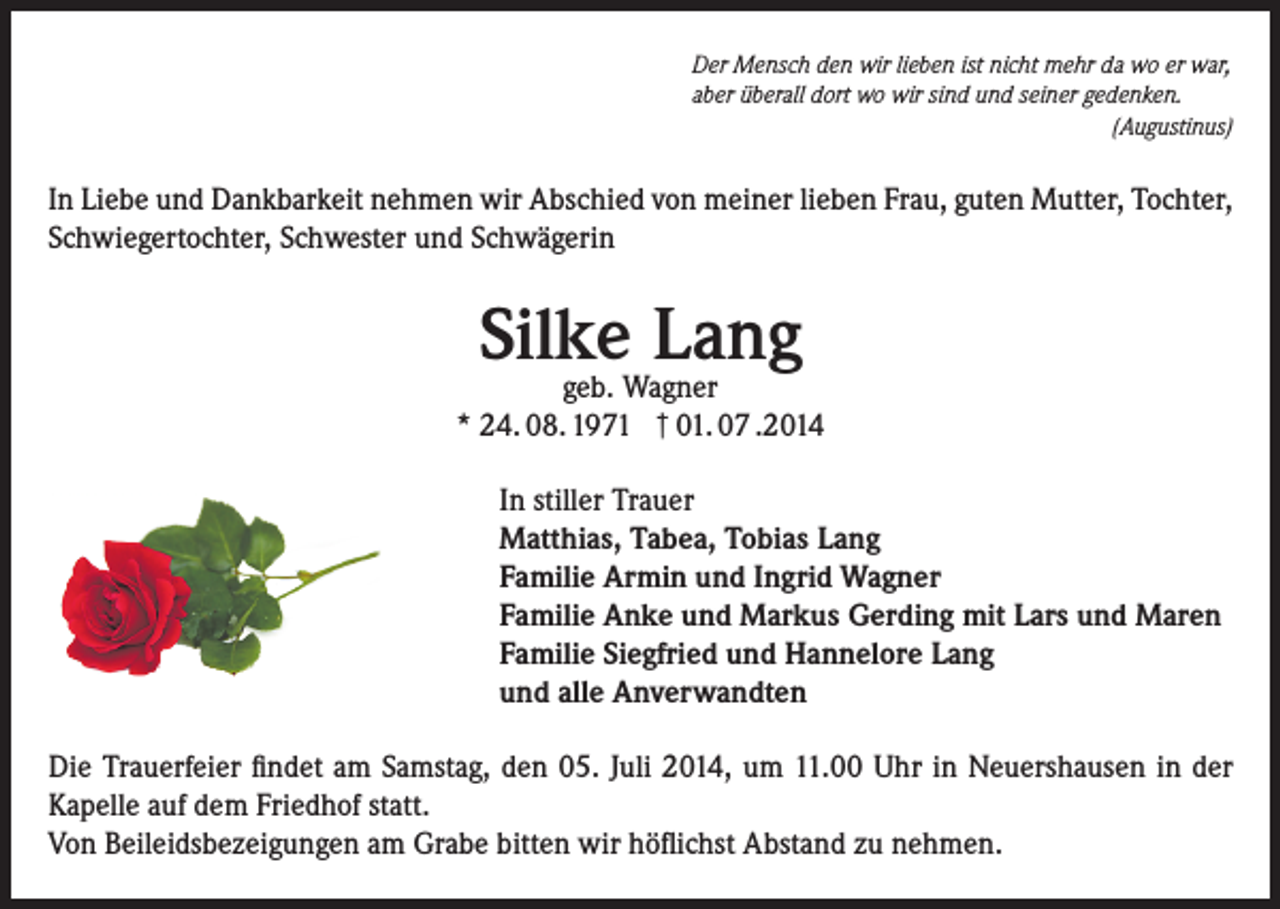 <p>Der Mensch den wir lieben ist nicht mehr da wo er war,<br />aber überall dort wo wir sind und seiner gedenken.</p><p>(Augustinus)</p><p>In Liebe und Dankbarkeit nehmen wir Abschied von meiner lieben Frau, guten Mutter, Tochter,<br />Schwiegertochter, Schwester und Schwägerin</p><p>Silke<br />Lang<br />geb. Wagner</p><p>* 24. 08. 1971 † 01. 07 .2014</p><p>In stiller Trauer<br />Matthias, Tabea, Tobias Lang<br />Familie Armin und Ingrid Wagner<br />Familie Anke und Markus Gerding mit Lars und Maren<br />Familie Siegfried und Hannelore Lang<br />und alle Anverwandten</p><p>Die Trauerfeier findet am Samstag, den 05. Juli 2014, um 11.00 Uhr in Neuershausen in der<br />Kapelle auf dem Friedhof statt.<br />Von Beileidsbezeigungen am Grabe bitten wir höflichst Abstand zu nehmen.</p>