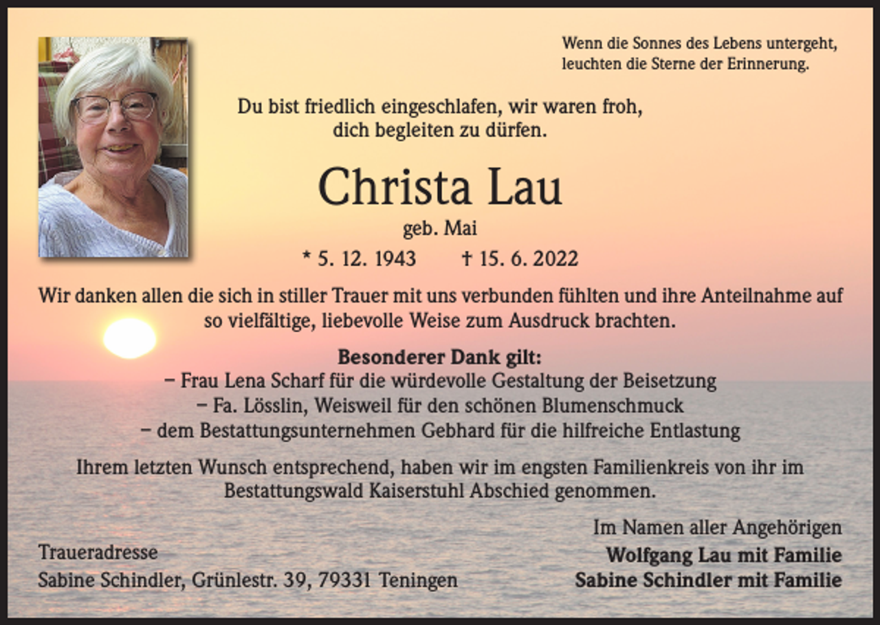 <p>Wenn die Sonnes des Lebens untergeht,<br />leuchten die Sterne der Erinnerung.</p><p>Du bist friedlich eingeschlafen, wir waren froh,<br />dich begleiten zu dürfen.</p><p>Christa Lau</p><p>geb. Mai<br />* 5. 12. 1943 † 15. 6. 2022<br />Wir danken allen die sich in stiller Trauer mit uns verbunden fühlten und ihre Anteilnahme auf<br />so vielfältige, liebevolle Weise zum Ausdruck brachten.<br />Besonderer Dank gilt:<br />– Frau Lena Scharf für die würdevolle Gestaltung der Beisetzung<br />– Fa. Lösslin, Weisweil für den schönen Blumenschmuck<br />– dem Bestattungsunternehmen Gebhard für die hilfreiche Entlastung<br />Ihrem letzten Wunsch entsprechend, haben wir im engsten Familienkreis von ihr im<br />Bestattungswald Kaiserstuhl Abschied genommen.<br />Traueradresse<br />Sabine Schindler, Grünlestr. 39, 79331 Teningen</p><p>Im Namen aller Angehörigen<br />Wolfgang Lau mit Familie<br />Sabine Schindler mit Familie</p>