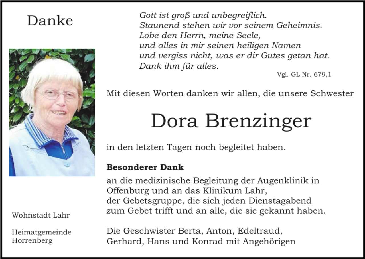 <p>Danke</p><p>Gott ist groß und unbegreiflich.<br />Staunend stehen wir vor seinem Geheimnis.<br />Lobe den Herrn, meine Seele,<br />und alles in mir seinen heiligen Namen<br />und vergiss nicht, was er dir Gutes getan hat.<br />Dank ihm für alles.<br />Vgl. GL Nr. 679,1</p><p>Mit diesen Worten danken wir allen, die unsere Schwester</p><p>Dora Brenzinger<br />in den letzten Tagen noch begleitet haben.<br />Besonderer Dank</p><p>Wohnstadt Lahr</p><p>an die medizinische Begleitung der Augenklinik in<br />Offenburg und an das Klinikum Lahr,<br />der Gebetsgruppe, die sich jeden Dienstagabend<br />zum Gebet trifft und an alle, die sie gekannt haben.</p><p>Heimatgemeinde<br />Horrenberg</p><p>Die Geschwister Berta, Anton, Edeltraud,<br />Gerhard, Hans und Konrad mit Angehörigen</p>