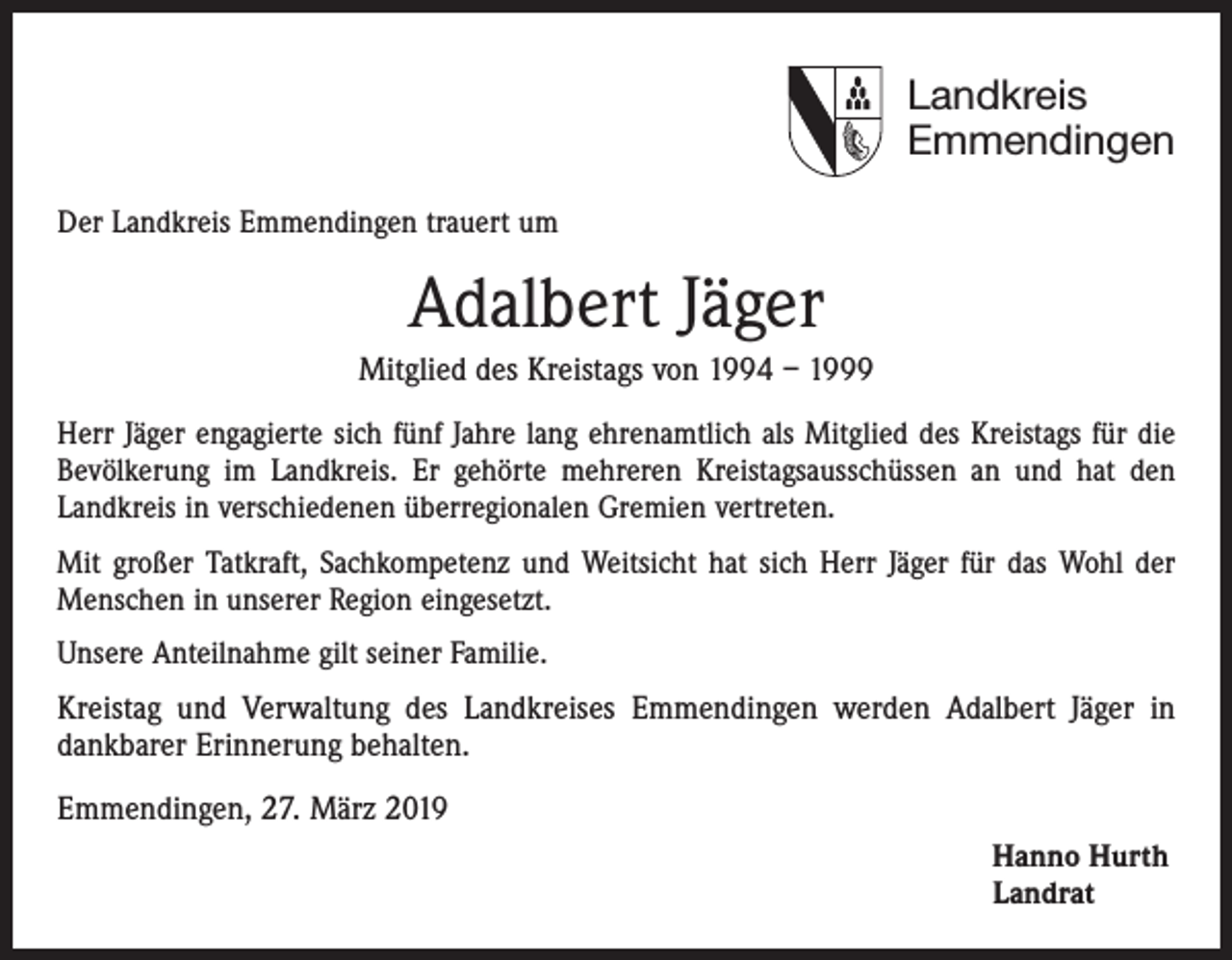 <p>Landkreis<br />Emmendingen<br />Der Landkreis Emmendingen trauert um</p><p>Adalbert Jäger<br />Mitglied des Kreistags von 1994 – 1999<br />Herr Jäger engagierte sich fünf Jahre lang ehrenamtlich als Mitglied des Kreistags für die<br />Bevölkerung im Landkreis. Er gehörte mehreren Kreistagsausschüssen an und hat den<br />­Landkreis in verschiedenen überregionalen Gremien vertreten.<br />Mit großer Tatkraft, Sachkompetenz und Weitsicht hat sich Herr Jäger für das Wohl der<br />Menschen in unserer Region eingesetzt.<br />Unsere Anteilnahme gilt seiner Familie.</p><p>Kreistag und Verwaltung des Landkreises Emmendingen werden Adalbert Jäger in<br />­dankbarer Erinnerung behalten.<br />Emmendingen, 27. März 2019<br />Hanno Hurth<br />Landrat</p>