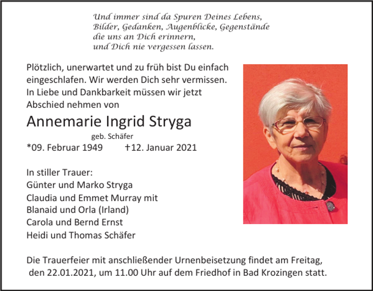 <p>Und immer sind da Spuren Deines Lebens,<br />Bilder, Gedanken, Augenblicke, Gegenstände<br />die uns an Dich erinnern,<br />und Dich nie vergessen lassen.</p><p>Plötzlich, unerwartet und zu früh bist Du einfach<br />eingeschlafen. Wir werden Dich sehr vermissen.<br />In Liebe und Dankbarkeit müssen wir jetzt<br />Abschied nehmen von</p><p>Annemarie Ingrid Stryga<br />geb. Schäfer</p><p>*09. Februar 1949</p><p>I 12. Januar 2021</p><p>In stiller Trauer:<br />Günter und Marko Stryga<br />Claudia und Emmet Murray mit<br />Blanaid und Orla (Irland)<br />Carola und Bernd Ernst<br />Heidi und Thomas Schäfer<br />Die Trauerfeier mit anschließender Urnenbeisetzung findet am Freitag,<br />den 22.01.2021, um 11.00 Uhr auf dem Friedhof in Bad Krozingen statt.</p>