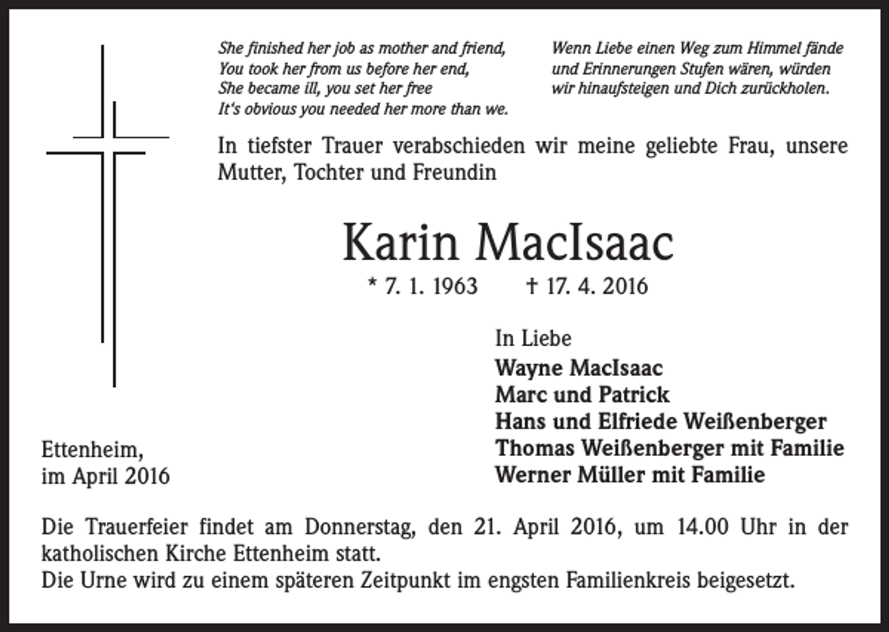 <p>She finished her job as mother and friend,<br />You took her from us before her end,<br />She became ill, you set her free<br />It‘s obvious you needed her more than we.</p><p>Wenn Liebe einen Weg zum Himmel fände<br />und Erinnerungen Stufen wären, würden<br />wir hinaufsteigen und Dich zurückholen.</p><p>In tiefster Trauer verabschieden wir meine geliebte Frau, unsere<br />Mutter, Tochter und Freundin</p><p>Karin MacIsaac<br />* 7. 1. 1963 † 17. 4. 2016</p><p>Ettenheim,<br />im April 2016</p><p>In Liebe<br />Wayne MacIsaac<br />Marc und Patrick<br />Hans und Elfriede Weißenberger<br />Thomas Weißenberger mit Familie<br />Werner Müller mit Familie</p><p>Die Trauerfeier findet am Donnerstag, den 21. April 2016, um 14.00 Uhr in der<br />katholischen Kirche Ettenheim statt.<br />Die Urne wird zu einem späteren Zeitpunkt im engsten Familienkreis beigesetzt.</p>