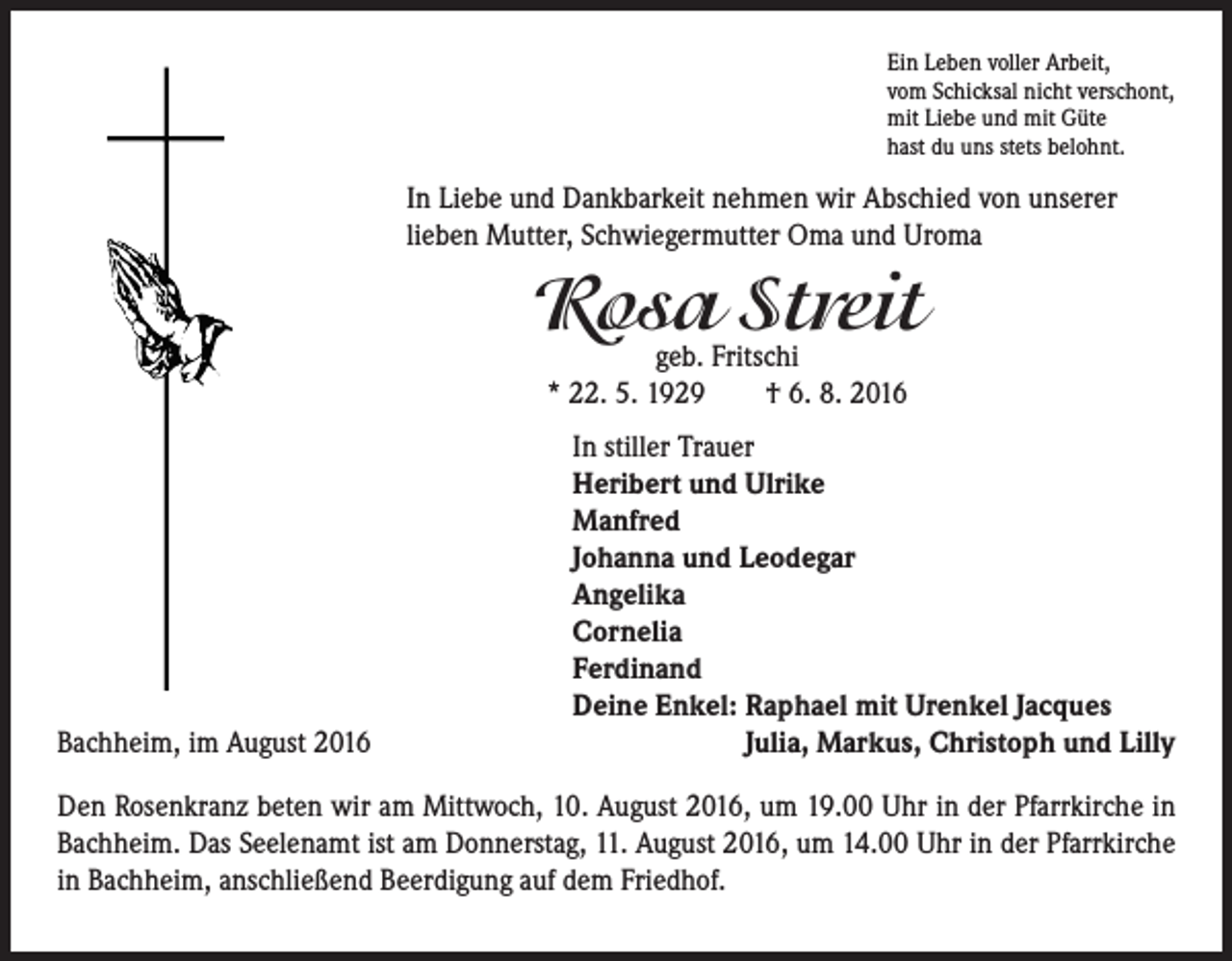 <p>Ein Leben voller Arbeit,<br />vom Schicksal nicht verschont,<br />mit Liebe und mit Güte<br />hast du uns stets belohnt.</p><p>In Liebe und Dankbarkeit nehmen wir Abschied von unserer<br />lieben Mutter, Schwiegermutter Oma und Uroma</p><p>Rosa Streit<br />geb. Fritschi<br />* 22. 5. 1929 † 6. 8. 2016</p><p>In stiller Trauer<br />Heribert und Ulrike<br />Manfred<br />Johanna und Leodegar<br />Angelika<br />Cornelia<br />Ferdinand<br />Deine Enkel: R<br />aphael mit Urenkel Jacques<br />Bachheim, im August 2016<br />Julia, Markus, Christoph und Lilly<br />Den Rosenkranz beten wir am Mittwoch, 10. August 2016, um 19.00 Uhr in der Pfarrkirche in<br />Bachheim. Das Seelenamt ist am Donnerstag, 11. August 2016, um 14.00 Uhr in der Pfarrkirche<br />in Bachheim, anschließend Beerdigung auf dem Friedhof.</p>