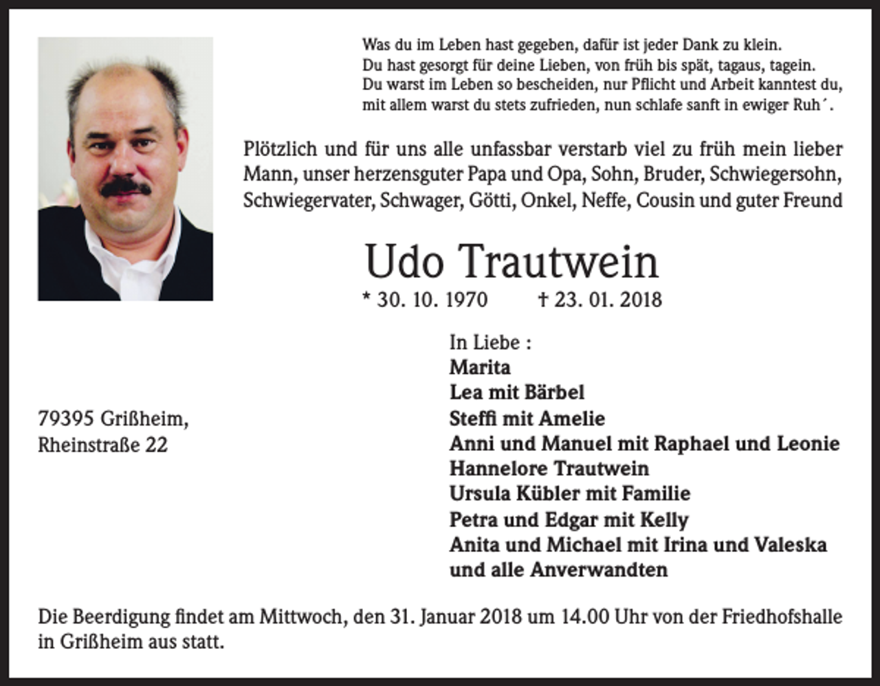 <p>Was du im Leben hast gegeben, dafür ist jeder Dank zu klein.<br />Du hast gesorgt für deine Lieben, von früh bis spät, tagaus, tagein.<br />Du warst im Leben so bescheiden, nur Pflicht und Arbeit kanntest du,<br />mit allem warst du stets zufrieden, nun schlafe sanft in ewiger Ruh´.</p><p>Plötzlich und für uns alle unfassbar verstarb viel zu früh mein lieber<br />Mann, unser herzensguter Papa und Opa, Sohn, Bruder, Schwiegersohn,<br />Schwiegervater, Schwager, Götti, Onkel, Neffe, Cousin und guter Freund</p><p>Udo Trautwein</p><p>* 30. 10. 1970</p><p>79395 Grißheim,<br />Rheinstraße 22</p><p>† 23. 01. 2018</p><p>In Liebe :<br />Marita<br />Lea mit Bärbel<br />Steffi mit Amelie<br />Anni und Manuel mit Raphael und Leonie<br />Hannelore Trautwein<br />Ursula Kübler mit Familie<br />Petra und Edgar mit Kelly<br />Anita und Michael mit Irina und Valeska<br />und alle Anverwandten</p><p>Die Beerdigung findet am Mittwoch, den 31. Januar 2018 um 14.00 Uhr von der Friedhofshalle<br />in Grißheim aus statt.</p>
