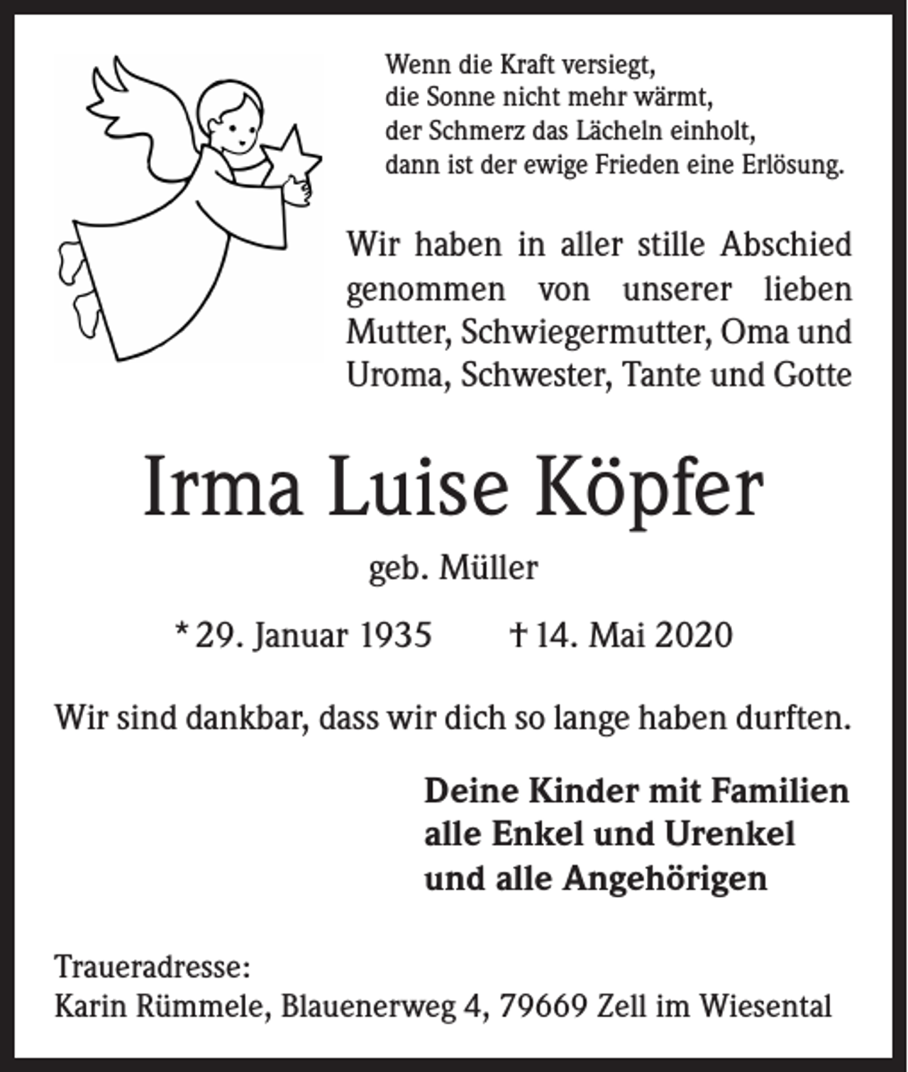 <p>Wenn die Kraft versiegt,<br />die Sonne nicht mehr wärmt,<br />der Schmerz das Lächeln einholt,<br />dann ist der ewige Frieden eine Erlösung.</p><p>Wir haben in aller stille Abschied<br />genommen von unserer lieben<br />Mutter, Schwiegermutter, Oma und<br />Uroma, Schwester, Tante und Gotte</p><p>Irma Luise Köpfer<br />geb. Müller<br />* 29. Januar 1935 † 14. Mai 2020<br />Wir sind dankbar, dass wir dich so lange haben durften.<br />Deine Kinder mit Familien<br />alle Enkel und Urenkel<br />und alle Angehörigen<br />Traueradresse:<br />Karin Rümmele, Blauenerweg 4, 79669 Zell im Wiesental</p>