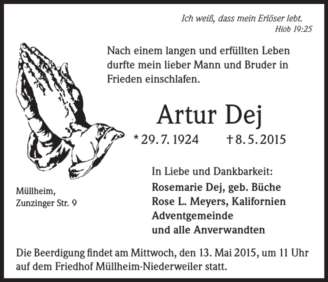 <p>Ich weiß, dass mein Erlöser lebt.</p><p>Hiob 19:25</p><p>Nach einem langen und erfüllten Leben<br />durfte mein lieber Mann und Bruder in<br />Frieden einschlafen.</p><p>Artur Dej<br />* 29. 7. 1924</p><p>Müllheim,<br />Zunzinger Str. 9</p><p>† 8. 5. 2015</p><p>In Liebe und Dankbarkeit:<br />Rosemarie Dej, geb. Büche<br />Rose L. Meyers, Kalifornien<br />Adventgemeinde<br />und alle Anverwandten</p><p>Die Beerdigung findet am Mittwoch, den 13. Mai 2015, um 11 Uhr<br />auf dem Friedhof Müllheim-Niederweiler statt.</p>
