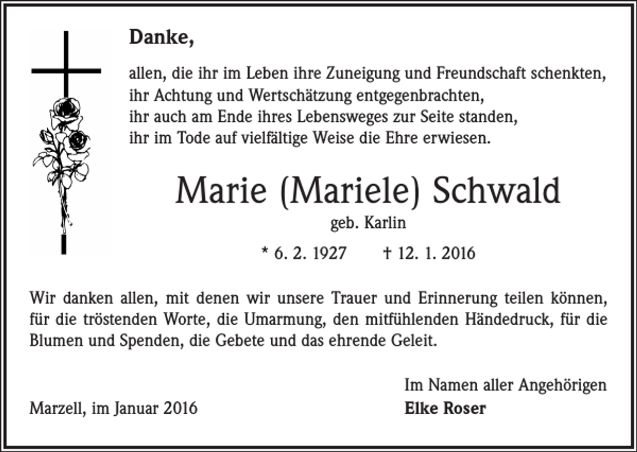 <p>Danke,<br />allen, die ihr im Leben ihre Zuneigung und Freundschaft schenkten,<br />ihr Achtung und Wertschätzung entgegenbrachten,<br />ihr auch am Ende ihres Lebensweges zur Seite standen,<br />ihr im Tode auf vielfältige Weise die Ehre erwiesen.</p><p>Marie (Mariele) Schwald<br />geb. Karlin</p><p>* 6. 2. 1927 † 12. 1. 2016<br />Wir danken allen, mit denen wir unsere Trauer und Erinnerung teilen können,<br />für die tröstenden Worte, die Umarmung, den mitfühlenden Händedruck, für die<br />Blumen und Spenden, die Gebete und das ehrende Geleit.</p><p>Marzell, im Januar 2016</p><p>Im Namen aller Angehörigen<br />Elke Roser</p>