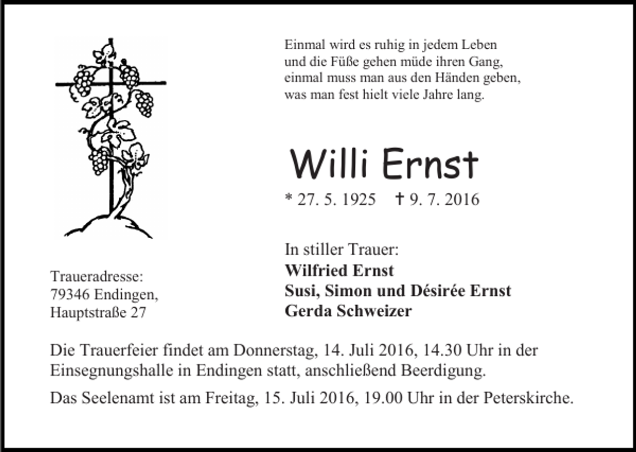 <p>Einmal wird es ruhig in jedem Leben<br />und die Füße gehen müde ihren Gang,<br />einmal muss man aus den Händen geben,<br />was man fest hielt viele Jahre lang.</p><p>Willi Ernst<br />* 27. 5. 1925</p><p>Traueradresse:<br />79346 Endingen,<br />Hauptstraße 27</p><p> 9. 7. 2016</p><p>In stiller Trauer:<br />Wilfried Ernst<br />Susi, Simon und Désirée Ernst<br />Gerda Schweizer</p><p>Die Trauerfeier findet am Donnerstag, 14. Juli 2016, 14.30 Uhr in der<br />Einsegnungshalle in Endingen statt, anschließend Beerdigung.<br />Das Seelenamt ist am Freitag, 15. Juli 2016, 19.00 Uhr in der Peterskirche.</p>