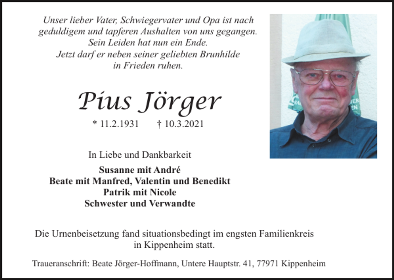 <p>Unser lieber Vater, Schwiegervater und Opa ist nach<br />geduldigem und tapferen Aushalten von uns gegangen.<br />Sein Leiden hat nun ein Ende.<br />Jetzt darf er neben seiner geliebten Brunhilde<br />in Frieden ruhen.</p><p>Pius Jörger<br />* 11.2.1931</p><p>† 10.3.2021</p><p>In Liebe und Dankbarkeit<br />Susanne mit André<br />Beate mit Manfred, Valentin und Benedikt<br />Patrik mit Nicole<br />Schwester und Verwandte<br />Die Urnenbeisetzung fand situationsbedingt im engsten Familienkreis<br />in Kippenheim statt.<br />Traueranschrift: Beate Jörger-Hoffmann, Untere Hauptstr. 41, 77971 Kippenheim</p>