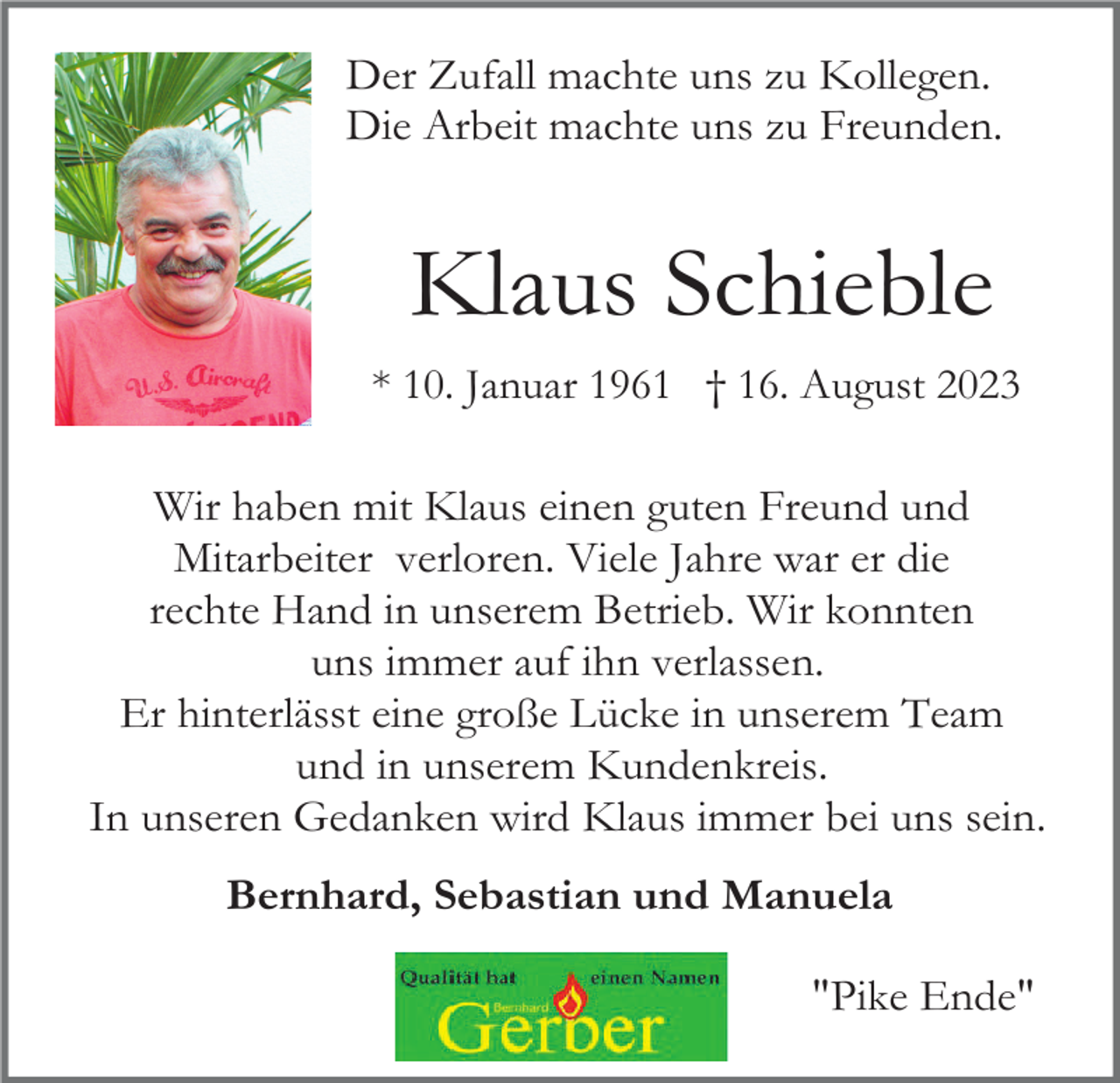 <p>Der Zufall machte uns zu Kollegen.<br />Die Arbeit machte uns zu Freunden.</p><p>Klaus Schieble<br />* 10. Januar 1961 † 16. August 2023</p><p>Wir haben mit Klaus einen guten Freund und<br />Mitarbeiter verloren. Viele Jahre war er die<br />rechte Hand in unserem Betrieb. Wir konnten<br />uns immer auf ihn verlassen.<br />Er hinterlässt eine große Lücke in unserem Team<br />und in unserem Kundenkreis.<br />In unseren Gedanken wird Klaus immer bei uns sein.<br />Bernhard, Sebastian und Manuela<br />"Pike Ende"</p>