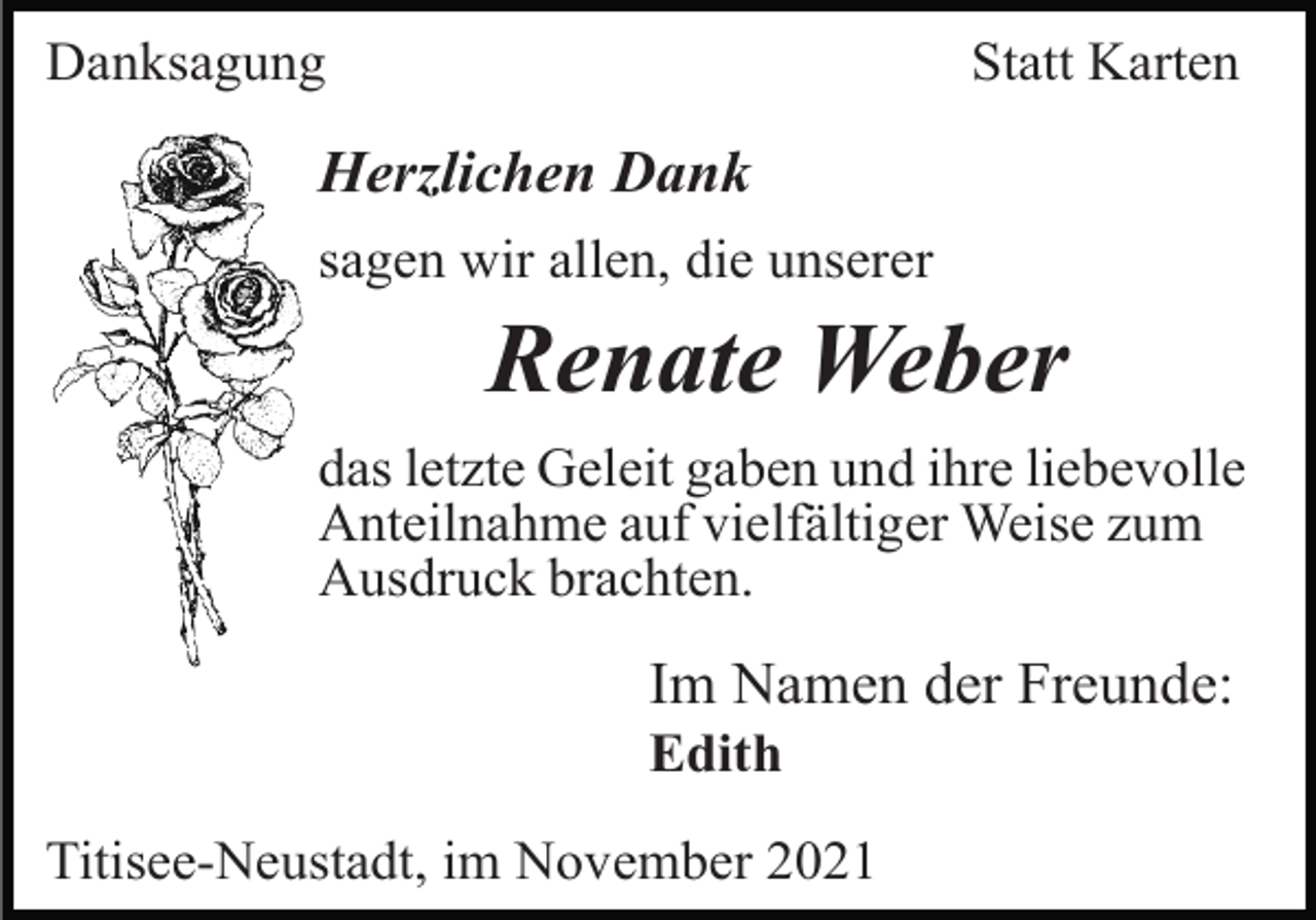 <p>Danksagung</p><p>Statt Karten</p><p>Herzlichen Dank<br />sagen wir allen, die unserer</p><p>Renate Weber<br />das letzte Geleit gaben und ihre liebevolle<br />Anteilnahme auf vielfältiger Weise zum<br />Ausdruck brachten.</p><p>Im Namen der Freunde:<br />Edith<br />Titisee-Neustadt, im November 2021</p>