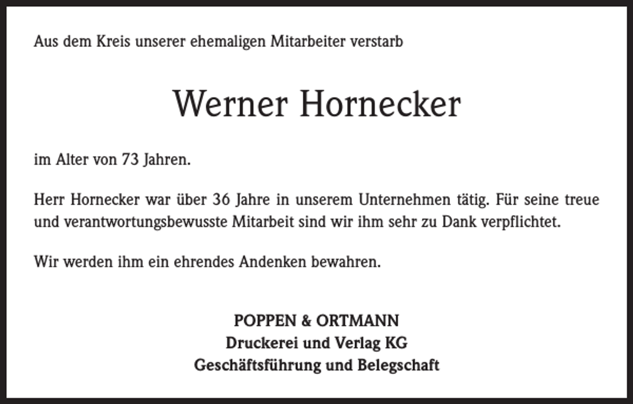 <p>Aus dem Kreis unserer ehemaligen Mitarbeiter verstarb</p><p>Werner Hornecker<br />im Alter von 73 Jahren.<br />Herr Hornecker war über 36 Jahre in unserem Unternehmen tätig. Für seine treue<br />und verantwortungsbewusste Mitarbeit sind wir ihm sehr zu Dank verpflichtet.<br />Wir werden ihm ein ehrendes Andenken bewahren.<br />POPPEN &amp; ORTMANN<br />Druckerei und Verlag KG<br />Geschäftsführung und Belegschaft</p>