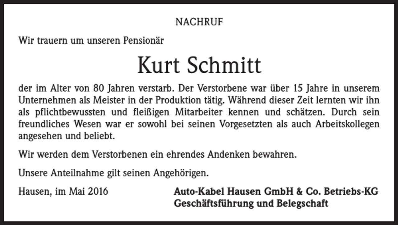 <p>nachruf<br />Wir trauern um unseren Pensionär</p><p>Kurt Schmitt<br />der im Alter von 80 Jahren verstarb. Der Verstorbene war über 15 Jahre in unserem<br />Unternehmen als Meister in der Produktion tätig. Während dieser Zeit lernten wir ihn<br />als pflichtbewussten und fleißigen Mitarbeiter kennen und schätzen. Durch sein<br />freundliches Wesen war er sowohl bei seinen Vorgesetzten als auch Arbeitskollegen<br />angesehen und beliebt.<br />Wir werden dem Verstorbenen ein ehrendes Andenken bewahren.<br />Unsere Anteilnahme gilt seinen Angehörigen.<br />Hausen, im Mai 2016 Auto-Kabel Hausen GmbH &amp; Co. Betriebs-KG<br />Geschäftsführung und Belegschaft</p>