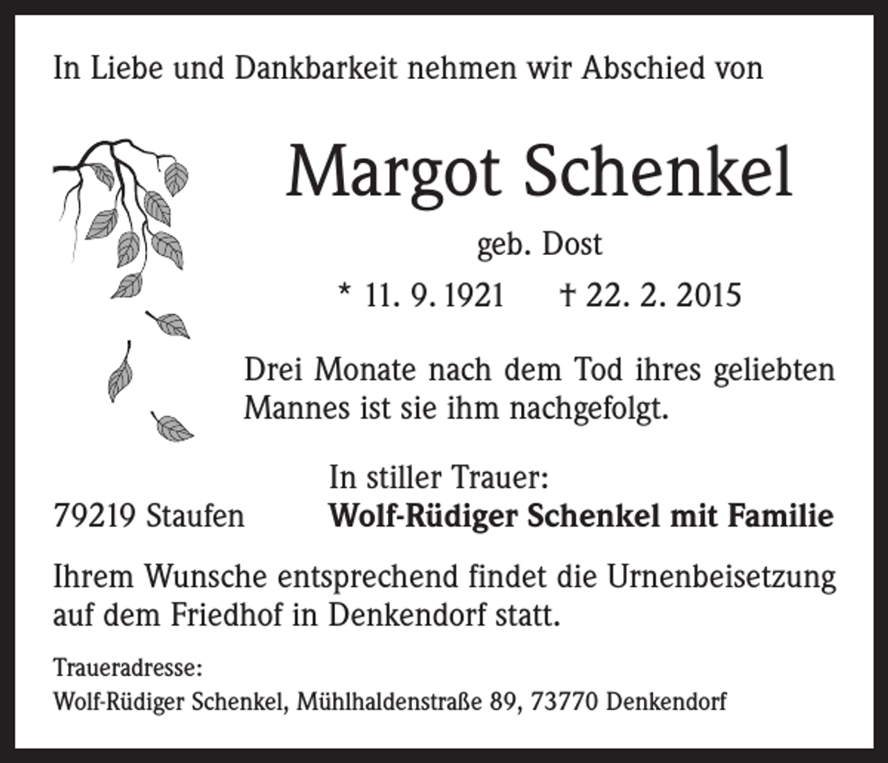 <p>In Liebe und Dankbarkeit nehmen wir Abschied von</p><p>Margot Schenkel<br />geb. Dost<br />* 11. 9. 1921 † 22. 2. 2015<br />Drei Monate nach dem Tod ihres geliebten<br />Mannes ist sie ihm nachgefolgt.</p><p>79219 Staufen</p><p>In stiller Trauer:<br />Wolf-Rüdiger Schenkel mit Familie</p><p>Ihrem Wunsche entsprechend findet die Urnenbeisetzung<br />auf dem Friedhof in Denkendorf statt.<br />Traueradresse:<br />Wolf-Rüdiger Schenkel, Mühlhaldenstraße 89, 73770 Denkendorf</p>