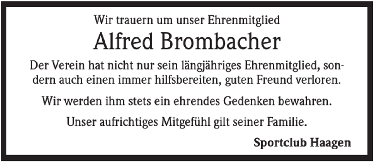 <p>Wir trauern um unser Ehrenmitglied</p><p>Alfred Brombacher<br />Der Verein hat nicht nur sein längjähriges Ehrenmitglied, sondern auch einen immer hilfsbereiten, guten Freund verloren.<br />Wir werden ihm stets ein ehrendes Gedenken bewahren.<br />Unser aufrichtiges Mitgefühl gilt seiner Familie.<br />Sportclub Haagen</p>