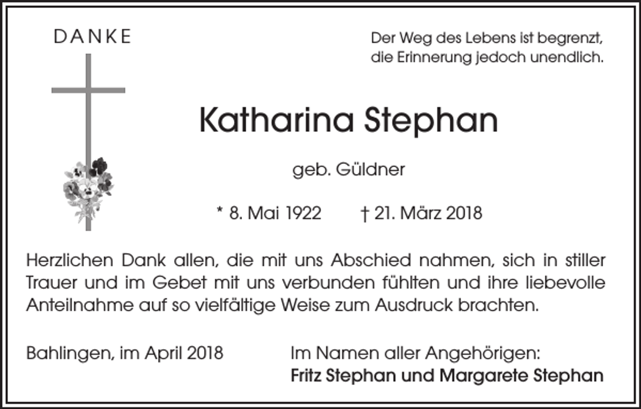 <p>DANKE</p><p>er Weg des Lebens ist begrenzt,<br />D<br />die Erinnerung jedoch unendlich.</p><p>Katharina Stephan<br />geb. Güldner<br />* 8. Mai 1922 † 21. März 2018<br />Herzlichen Dank allen, die mit uns Abschied nahmen, sich in stiller<br />Trauer und im Gebet mit uns verbunden fühlten und ihre liebevolle<br />Anteilnahme auf so vielfältige Weise zum Ausdruck brachten.<br />Bahlingen, im April 2018</p><p>Im Namen aller Angehörigen:<br />Fritz Stephan und Margarete Stephan</p>